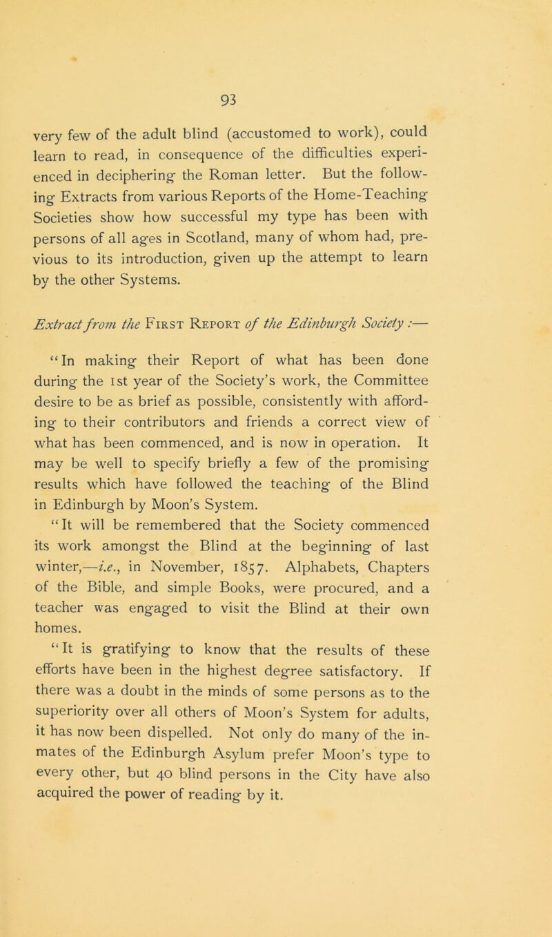 very few of the adult blind (accustomed to work), could learn to read, in consequence of the difficulties experi- enced in deciphering- the Roman letter. But the follow- ing Extracts from various Reports of the Home-Teaching Societies show how successful my type has been with persons of all ages in Scotland, many of whom had, pre- vious to its introduction, given up the attempt to learn by the other Systems. Extract from the First Report of the Edinburgh Society :— “In making their Report of what has been done during the ist year of the Society’s work, the Committee desire to be as brief as possible, consistently with afford- ing to their contributors and friends a correct view of what has been commenced, and is now in operation. It may be well to specify briefly a few of the promising results which have followed the teaching of the Blind in Edinburgh by Moon’s System. “ It will be remembered that the Society commenced its work amongst the Blind at the beginning of last winter,—i.e., in November, 1857. Alphabets, Chapters of the Bible, and simple Books, were procured, and a teacher was engaged to visit the Blind at their own homes. “It is gratifying to know that the results of these efforts have been in the highest degree satisfactory. If there was a doubt in the minds of some persons as to the superiority over all others of Moon’s System for adults, it has now been dispelled. Not only do many of the in- mates of the Edinburgh Asylum prefer Moon’s type to every other, but 40 blind persons in the City have also acquired the power of reading by it.