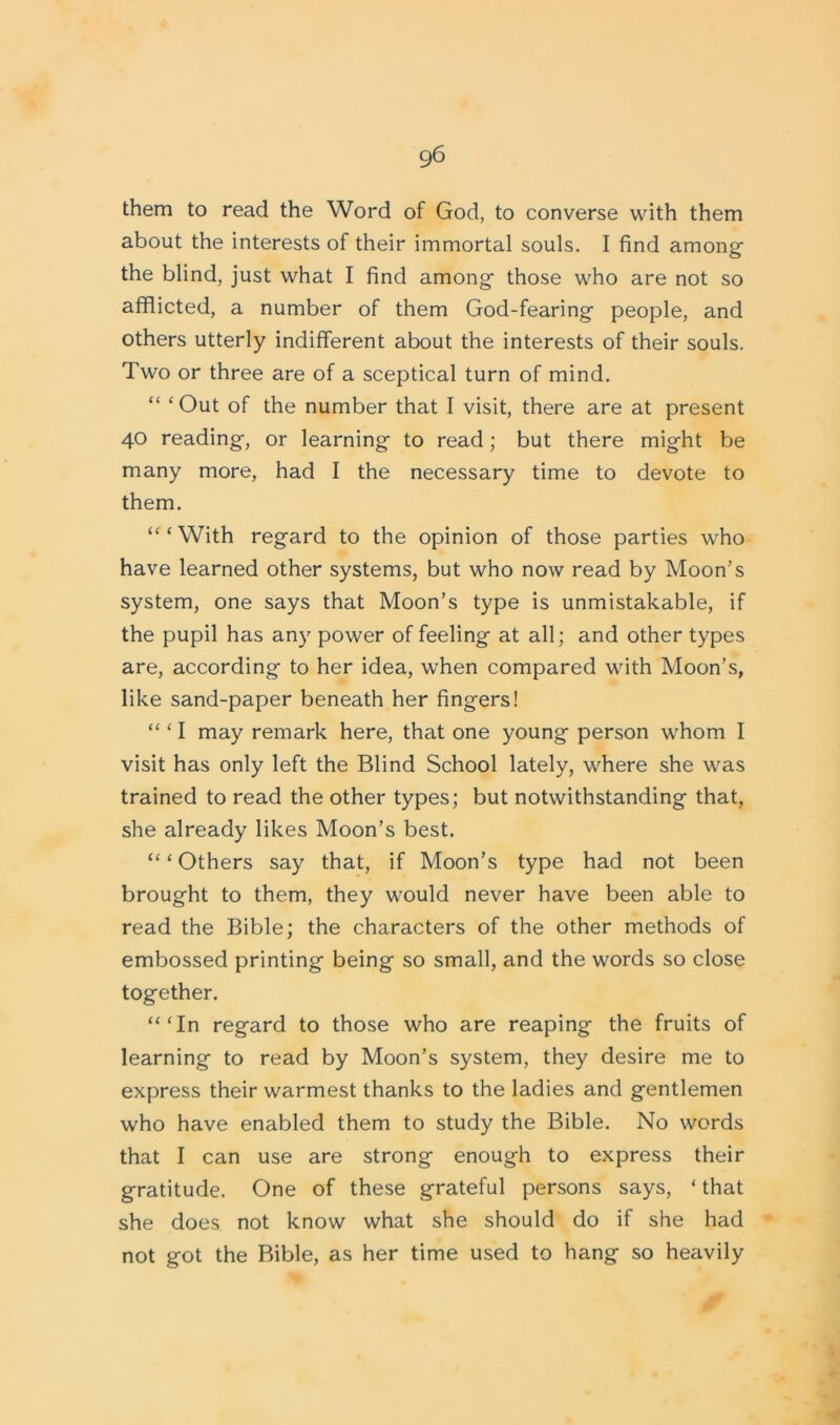 them to read the Word of God, to converse with them about the interests of their immortal souls. I find among the blind, just what I find among those who are not so afflicted, a number of them God-fearing people, and others utterly indifferent about the interests of their souls. Two or three are of a sceptical turn of mind. “ ‘Out of the number that I visit, there are at present 40 reading, or learning to read; but there might be many more, had I the necessary time to devote to them. “‘With regard to the opinion of those parties who have learned other systems, but who now read by Moon’s system, one says that Moon’s type is unmistakable, if the pupil has any power of feeling at all; and other types are, according to her idea, when compared with Moon’s, like sand-paper beneath her fingers! “ ‘ I may remark here, that one young person whom I visit has only left the Blind School lately, where she was trained to read the other types; but notwithstanding that, she already likes Moon’s best. “ ‘ Others say that, if Moon’s type had not been brought to them, they would never have been able to read the Bible; the characters of the other methods of embossed printing being so small, and the words so close together. “‘In regard to those who are reaping the fruits of learning to read by Moon’s system, they desire me to express their warmest thanks to the ladies and gentlemen who have enabled them to study the Bible. No words that I can use are strong enough to express their gratitude. One of these grateful persons says, ‘ that she does not know what she should do if she had not got the Bible, as her time used to hang so heavily