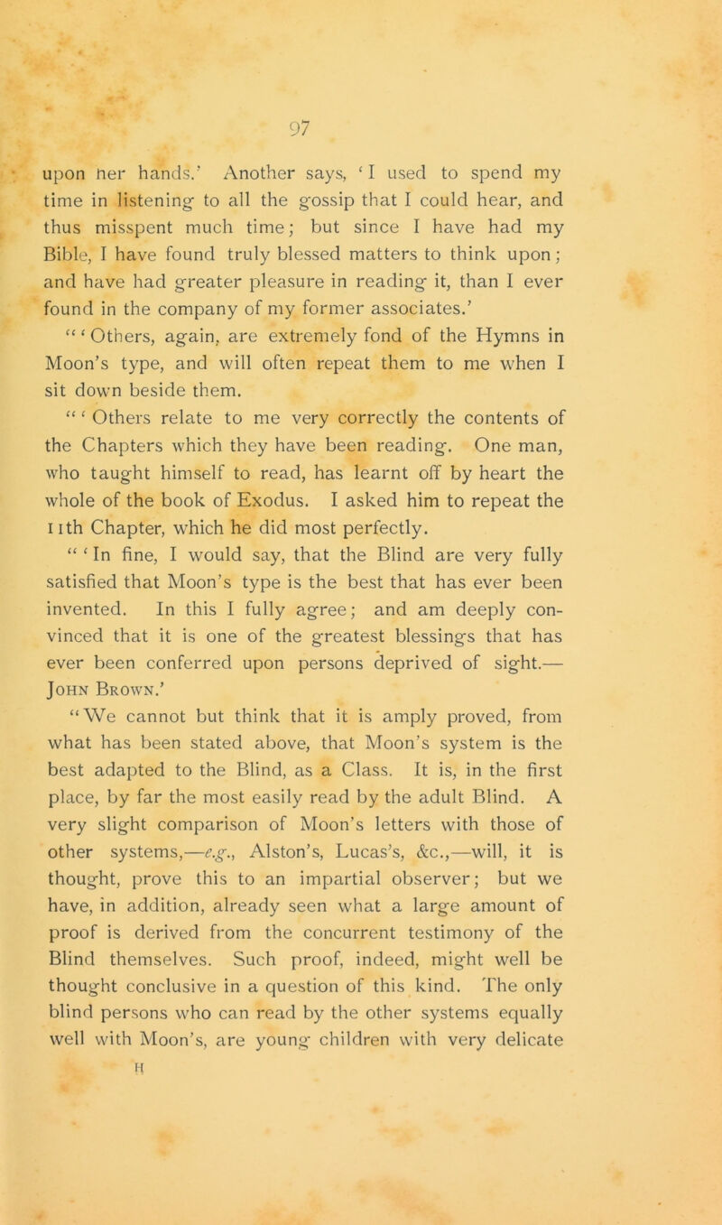 upon tier hands.'' Another says, ‘ I used to spend my time in listening- to all the g'ossip that I could hear, and thus misspent much time; but since I have had my Bible, I have found truly blessed matters to think upon; and have had greater pleasure in reading it, than I ever found in the company of my former associates/ “ ‘ Others, again, are extremely fond of the Hymns in Moon’s type, and will often repeat them to me when I sit down beside them. “ ‘ Others relate to me very correctly the contents of the Chapters which they have been reading. One man, who taught himself to read, has learnt off by heart the whole of the book of Exodus. I asked him to repeat the I ith Chapter, which he did most perfectly. “ ‘ In fine, I would say, that the Blind are very fully satisfied that Moon’s type is the best that has ever been invented. In this I fully agree; and am deeply con- vinced that it is one of the greatest blessings that has ever been conferred upon persons deprived of sight.— John Brown.’ “We cannot but think that it is amply proved, from what has been stated above, that Moon’s system is the best adapted to the Blind, as a Class. It is, in the first place, by far the most easily read by the adult Blind. A very slight comparison of Moon’s letters with those of other systems,—e.g., Alston’s, Lucas’s, &c.,—will, it is thought, prove this to an impartial observer; but we have, in addition, already seen what a large amount of proof is derived from the concurrent testimony of the Blind themselves. Such proof, indeed, might well be thought conclusive in a question of this kind. The only blind persons who can read by the other systems equally well with Moon’s, are young- children with very delicate H