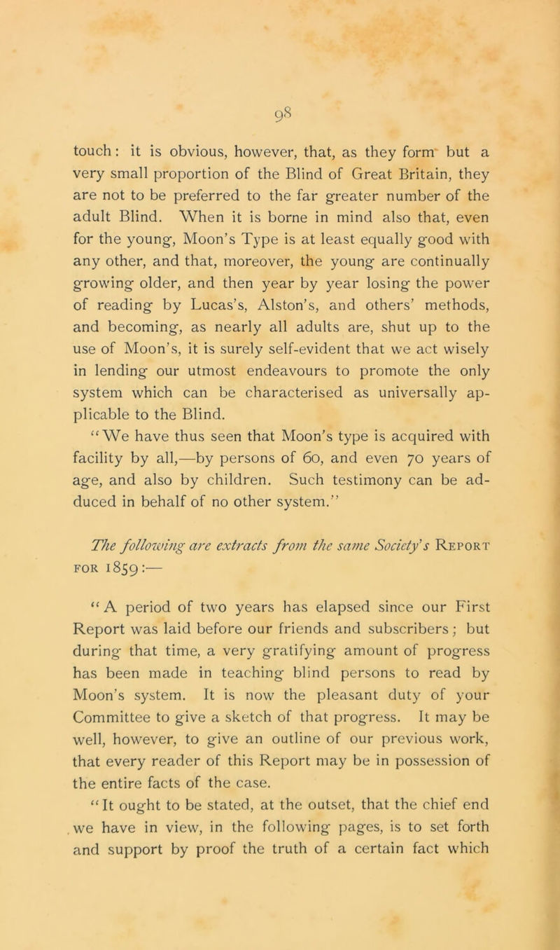 touch: it is obvious, however, that, as they form but a very small proportion of the Blind of Great Britain, they are not to be preferred to the far greater number of the adult Blind. When it is borne in mind also that, even for the young, Moon’s Type is at least equally good with any other, and that, moreover, the young are continually growing older, and then year by year losing the power of reading by Lucas’s, Alston’s, and others’ methods, and becoming, as nearly all adults are, shut up to the use of Moon’s, it is surely self-evident that we act wisely in lending our utmost endeavours to promote the only system which can be characterised as universally ap- plicable to the Blind. “We have thus seen that Moon’s type is acquired with facility by all,—by persons of 60, and even 70 years of age, and also by children. Such testimony can be ad- duced in behalf of no other system.” The following are extracts from the same Society s Report for 1859 :— “ A period of two years has elapsed since our First Report was laid before our friends and subscribers; but during that time, a very gratifying amount of progress has been made in teaching blind persons to read by Moon’s system. It is now the pleasant duty of your Committee to give a sketch of that progress. It may be well, however, to give an outline of our previous work, that every reader of this Report may be in possession of the entire facts of the case. “It ought to be stated, at the outset, that the chief end we have in view, in the following pages, is to set forth and support by proof the truth of a certain fact which
