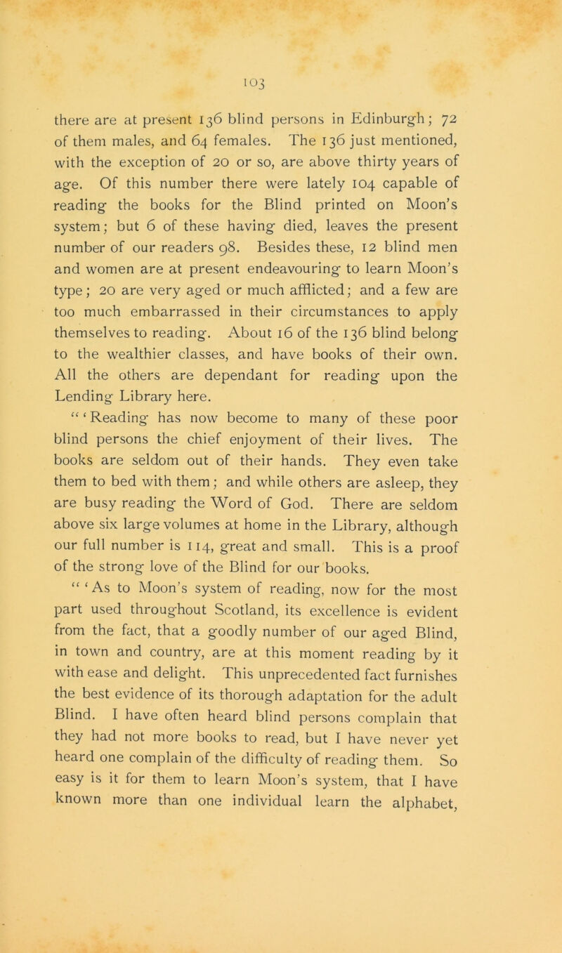 there are at present 136 blind persons in Edinburgh; 72 of them males, and 64 females. The 136 just mentioned, with the exception of 20 or so, are above thirty years of age. Of this number there were lately 104 capable of reading the books for the Blind printed on Moon’s system; but 6 of these having died, leaves the present number of our readers 98. Besides these, 12 blind men and women are at present endeavouring to learn Moon’s type; 20 are very aged or much afflicted; and a few are too much embarrassed in their circumstances to apply themselves to reading. About 16 of the 136 blind belong to the wealthier classes, and have books of their own. All the others are dependant for reading upon the Lending Library here. “ ‘ Reading has now become to many of these poor blind persons the chief enjoyment of their lives. The books are seldom out of their hands. They even take them to bed with them; and while others are asleep, they are busy reading the Word of God. There are seldom above six large volumes at home in the Library, although our full number is 114, great and small. This is a proof of the strong love of the Blind for our books. “ ‘As to Moon’s system of reading, now for the most part used throughout Scotland, its excellence is evident from the fact, that a goodly number of our aged Blind, in town and country, are at this moment reading by it with ease and delight. I his unprecedented fact furnishes the best evidence of its thorough adaptation for the adult Blind. I have often heard blind persons complain that they had not more books to read, but I have never yet heard one complain of the difficulty of reading them. So easy is it for them to learn Moon’s system, that I have known more than one individual learn the alphabet,