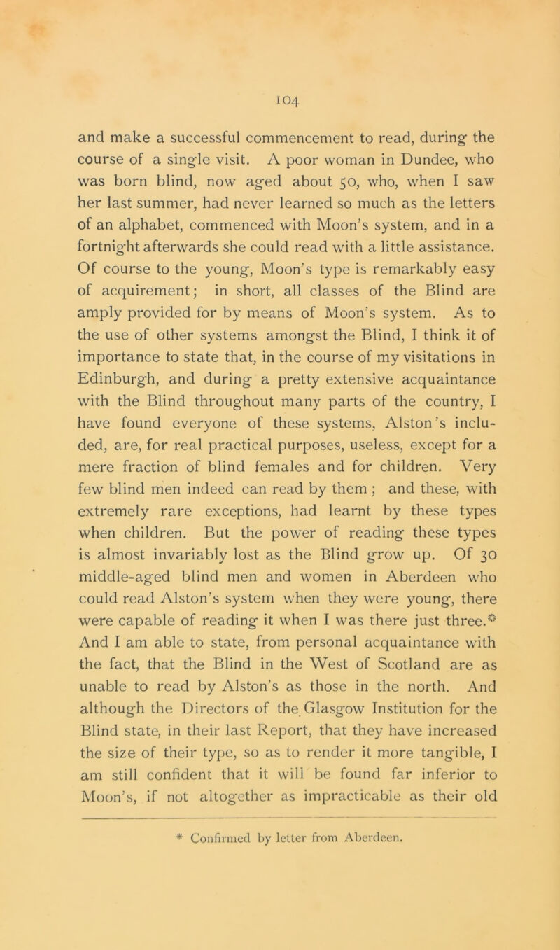 and make a successful commencement to read, during the course of a single visit. A poor woman in Dundee, who was born blind, now aged about 50, who, when I saw her last summer, had never learned so much as the letters of an alphabet, commenced with Moon’s system, and in a fortnight afterwards she could read with a little assistance. Of course to the young, Moon’s type is remarkably easy of acquirement; in short, all classes of the Blind are amply provided for by means of Moon’s system. As to the use of other systems amongst the Blind, I think it of importance to state that, in the course of my visitations in Edinburgh, and during a pretty extensive acquaintance with the Blind throughout many parts of the country, I have found everyone of these systems, Alston’s inclu- ded, are, for real practical purposes, useless, except for a mere fraction of blind females and for children. Very few blind men indeed can read by them ; and these, with extremely rare exceptions, had learnt by these types when children. But the power of reading these types is almost invariably lost as the Blind grow up. Of 30 middle-aged blind men and women in Aberdeen who could read Alston’s system when they were young, there were capable of reading it when I was there just three.0 And I am able to state, from personal acquaintance with the fact, that the Blind in the West of Scotland are as unable to read by Alston’s as those in the north. And although the Directors of the Glasgow Institution for the Blind state, in their last Report, that they have increased the size of their type, so as to render it more tangible, I am still confident that it will be found far inferior to Moon’s, if not altogether as impracticable as their old * Confirmed by leller from Aberdeen.