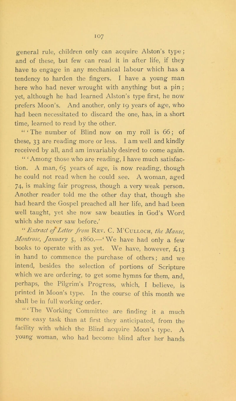 io7 general rule, children only can acquire Alston’s type ; and of these, but few can read it in after life, if they have to engage in any mechanical labour which has a tendency to harden the fing-ers. I have a young man here who had never wrought with anything but a pin ; yet, although he had learned Alston’s type first, he now prefers Moon’s. And another, only 19 years of age, who had been necessitated to discard the one, has, in a short time, learned to read by the other. “ ‘ The number of Blind now on my roll is 66; of these, 33 are reading more or less. Iam well and kindly received by all, and am invariably desired to come again. “ ‘Among those who are reading, I have much satisfac- tion. A man, 65 years of age, is now reading, though he could not read when he could see. A woman, aged 74, is making fair progress, though a very weak person. Another reader told me the other day that, though she had heard the Gospel preached all her life, and had been well taught, yet she now saw beauties in God’s Word which she never saw before.’ “ Extract of Letter from Rev. C. M’Culloch, the Manse, Montrose, January 5, i860.—‘We have had only a few books to operate with as yet. We have, however, £13 in hand to commence the purchase of others; and we intend, besides the selection of portions of Scripture which we are ordering, to get some hymns for them, and, perhaps, the Pilgrim’s Progress, which, I believe, is printed in Moon’s type. In the course of this month we shall be in full working order. The Working Committee are finding it a much more easy task than at first they anticipated, from the facility with which the Blind acquire Moon’s type. A young woman, who had become blind after her hands