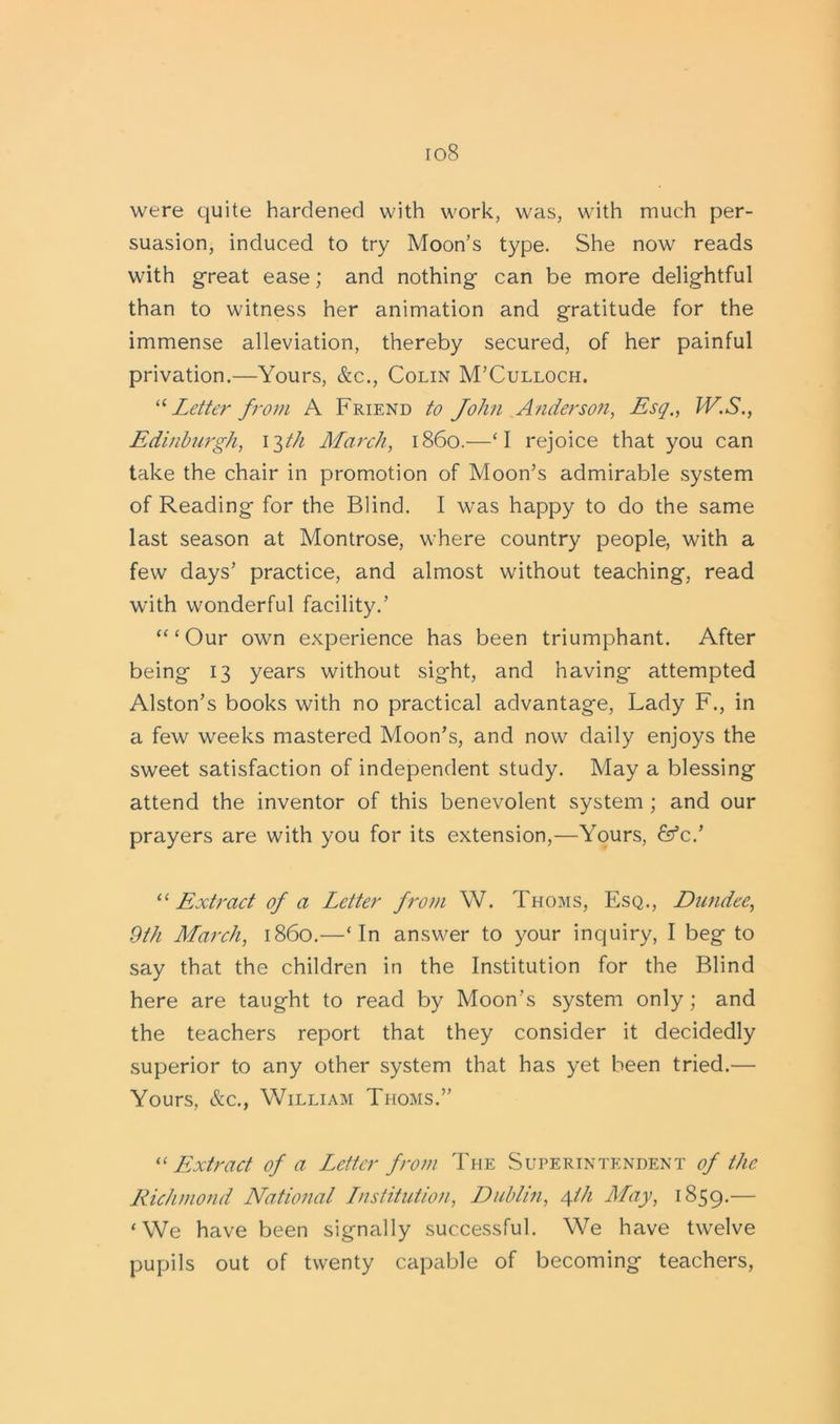 io8 were quite hardened with work, was, with much per- suasion, induced to try Moon’s type. She now reads with great ease; and nothing can be more delightful than to witness her animation and gratitude for the immense alleviation, thereby secured, of her painful privation.—Yours, &c., Colin M’Culloch. “Letter from A Friend to John Anderson, Esq., W.S., Edinburgh, 13th March, i860.—‘I rejoice that you can take the chair in promotion of Moon’s admirable system of Reading for the Blind. I was happy to do the same last season at Montrose, where country people, with a few days’ practice, and almost without teaching, read with wonderful facility.’ “‘Our own experience has been triumphant. After being 13 years without sight, and having attempted Alston’s books with no practical advantage, Lady F., in a few weeks mastered Moon’s, and now daily enjoys the sweet satisfaction of independent study. May a blessing attend the inventor of this benevolent system ; and our prayers are with you for its extension,—Yours, &c.’ “ Extract of a Letter from W. Thoms, Esq., Dundee, 9th March, i860.—‘In answer to your inquiry, I beg to say that the children in the Institution for the Blind here are taught to read by Moon’s system only ; and the teachers report that they consider it decidedly superior to any other system that has yet been tried.— Yours, &c., William Thoms.” “ Extract of a Letter from The Superintendent of the Richmond National Lnstitution, Dublin, 4/J1 May, 1859.— ‘We have been signally successful. We have twelve pupils out of twenty capable of becoming teachers,