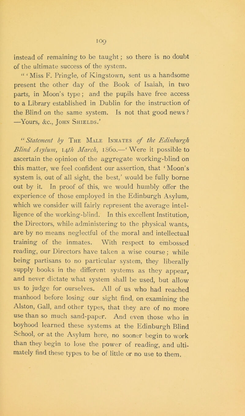 instead of remaining- to be taught; so there is no doubt of the ultimate success of the system. “ ‘ Miss F. Pringle, of Kingstown, sent us a handsome present the other day of the Book of Isaiah, in two parts, in Moon’s type; and the pupils have free access to a Library established in Dublin for the instruction of the Blind on the same system. Is not that good news ? —Yours, &c., John Shields.’ “ Statement by The Male Inmates of the Edinburgh Blind Asylum, 14th March, i860.—‘ Were it possible to ascertain the opinion of the aggregate working-blind on this matter, we feel confident our assertion, that ‘Moon's system is, out of all sight, the best,’ would be fully borne out by it. In proof of this, we would humbly offer the experience of those employed in the Edinburgh Asylum, which we consider will fairly represent the average intel- ligence of the working-blind. In this excellent Institution, the Directors, while administering to the physical wants, are by no means neglectful of the moral and intellectual training of the inmates. With respect to embossed reading, our Directors have taken a wise course; while being partisans to no particular system, they liberally supply books in the different systems as they appear, and never dictate what system shall be used, but allow us to judge for ourselves. All of us who had reached manhood before losing our sight find, on examining the Alston, Gall, and other types, that they are of no more use than so much sand-paper. And even those who in boyhood learned these systems at the Edinburgh Blind School, or at the Asylum here, no sooner begin to work than they begin to lose the power of reading, and ulti- mately find these types to be of little or no use to them.