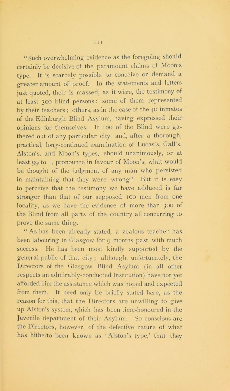 “Such overwhelming evidence as the foregoing should certainly be decisive of the paramount claims of Moon’s type. It is scarcely possible to conceive or demand a greater amount of proof. In the statements and letters just quoted, their is massed, as it were, the testimony of at least 300 blind persons : some of them represented by their teachers ; others, as in the case of the 40 inmates of the Edinburgh Blind Asylum, having expressed their opinions for themselves. If 100 of the Blind were ga- thered out of any particular city, and, after a thorough, practical, long-continued examination of Lucas’s, Gall’s, Alston’s, and Moon’s types, should unanimously, or at least 99 to 1, pronounce in favour of Moon’s, what would be thought of the judgment of any man who persisted in maintaining that they were wrong ? But it is easy to perceive that the testimony we have adduced is far stronger than that of our supposed 100 men from one locality, as we have the evidence of more than 300 of the Blind from all parts of the country all concurring to prove the same thing. “ As has been already stated, a zealous teacher has been labouring in Glasgow for 9 months past with much success. He has been most kindly supported by the general public of that city ; although, unfortunately, the Directors of the Glasgow Blind Asylum (in all other respects an admirably-conducted Institution) have not yet afforded him the assistance which was hoped and expected from them. It need only be briefly stated here, as the reason for this, that the Directors are unwilling to give up Alston’s system, which has been time-honoured in the Juvenile department of their Asylum. So conscious are the Directors, however, of the defective nature of what has hitherto been known as ‘ Alston’s type,’ that they