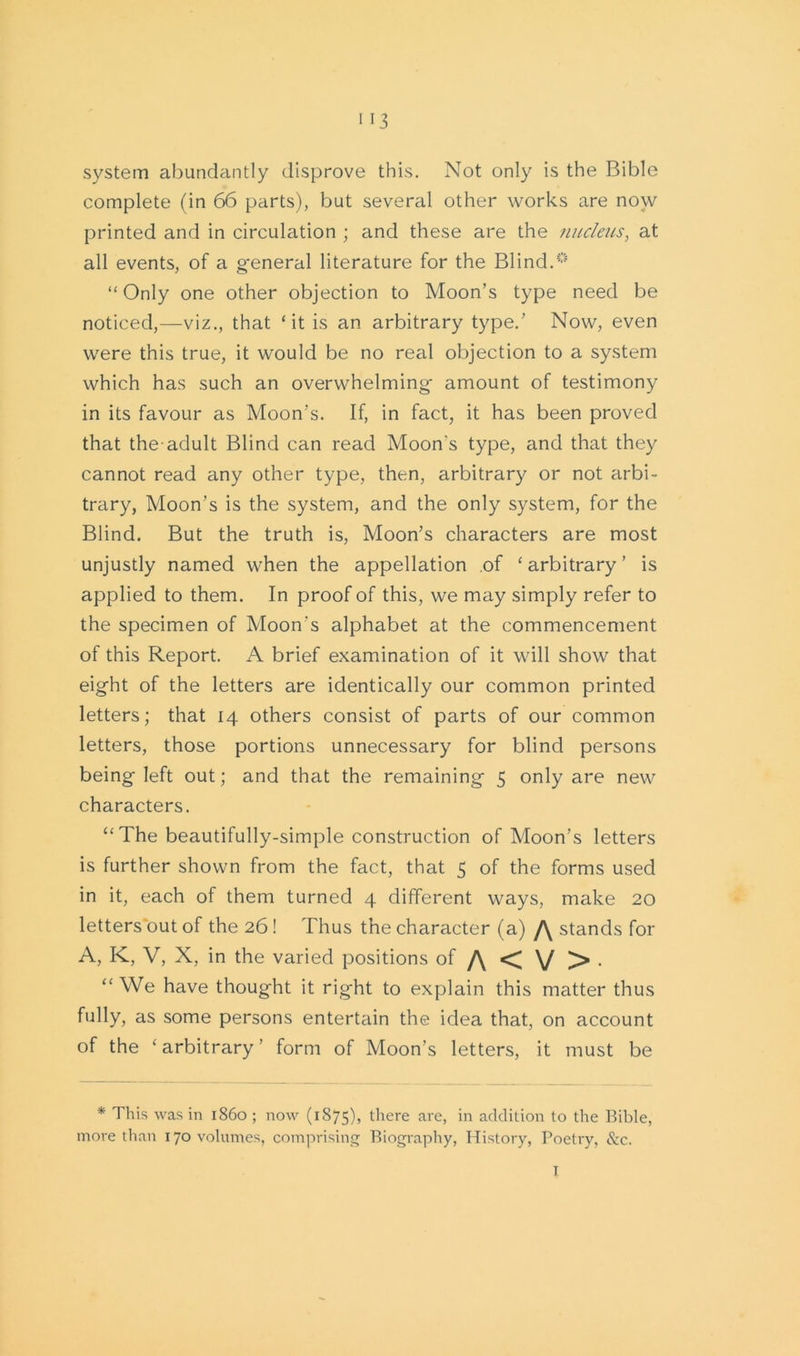 system abundantly disprove this. Not only is the Bible complete (in 66 parts), but several other works are now printed and in circulation ; and these are the nucleus, at all events, of a general literature for the Blind.0 “Only one other objection to Moon’s type need be noticed,—viz., that ‘it is an arbitrary type.’ Now, even were this true, it would be no real objection to a system which has such an overwhelming amount of testimony in its favour as Moon's. If, in fact, it has been proved that the-adult Blind can read Moon's type, and that they cannot read any other type, then, arbitrary or not arbi- trary, Moon’s is the system, and the only system, for the Blind. But the truth is, Moon’s characters are most unjustly named when the appellation of ‘ arbitrary ’ is applied to them. In proof of this, we may simply refer to the specimen of Moon's alphabet at the commencement of this Report. A brief examination of it will show that eight of the letters are identically our common printed letters; that 14 others consist of parts of our common letters, those portions unnecessary for blind persons being left out; and that the remaining 5 only are new characters. “The beautifully-simple construction of Moon’s letters is further shown from the fact, that 5 of the forms used in it, each of them turned 4 different ways, make 20 letters out of the 26! Thus the character (a) /\ stands for A, K, V, X, in the varied positions of /\ < \/ > . “ We have thought it right to explain this matter thus fully, as some persons entertain the idea that, on account of the ‘arbitrary’ form of Moon’s letters, it must be * This was in i860 ; now (1875), there are, in addition to the Bible, more than 170 volumes, comprising Biography, History, Poetry, &c. I