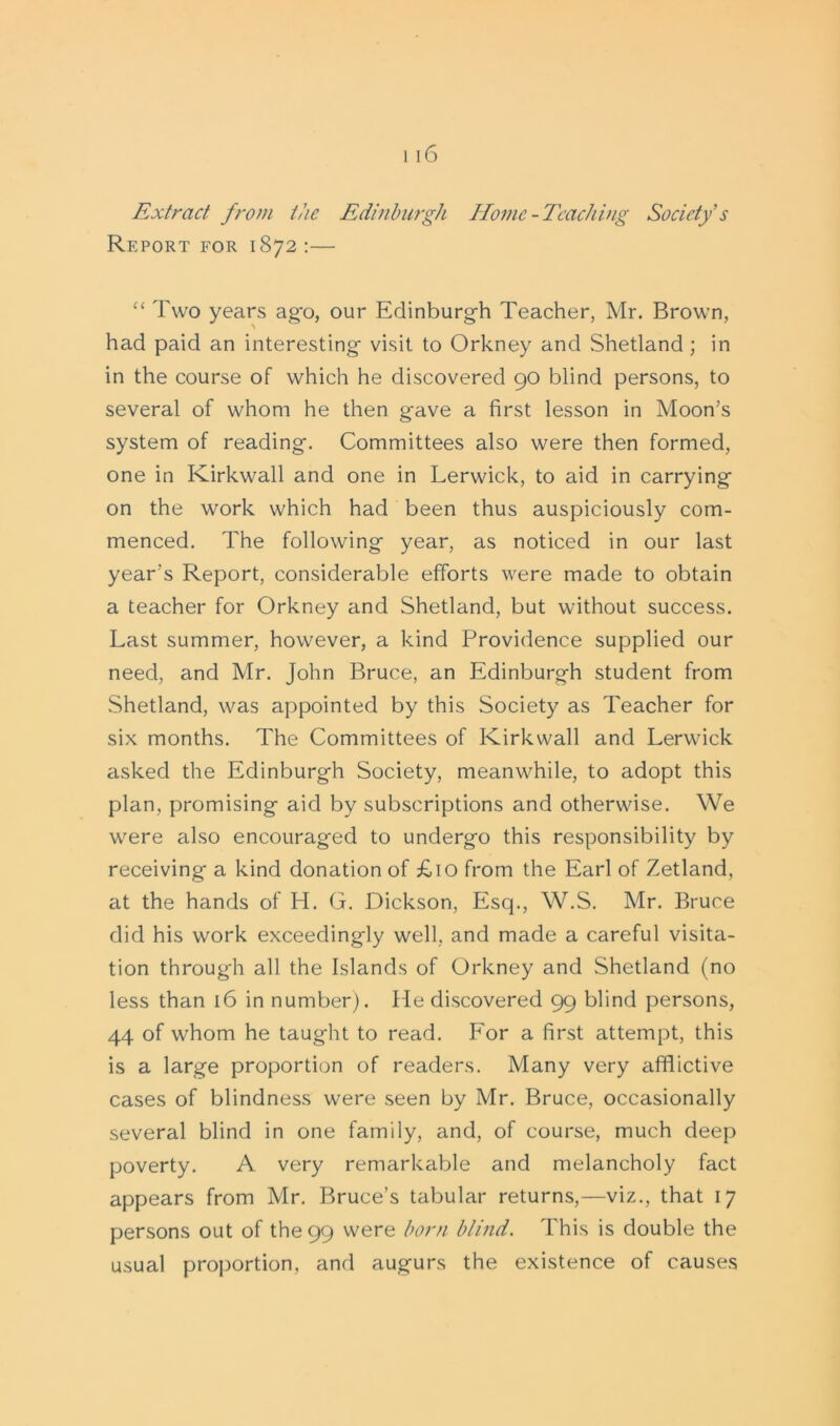 Extract from the Edinburgh Home -Teaching Society's Report for 1872 :— “ Two years ag'o, our Edinburgh Teacher, Mr. Brown, had paid an interesting visit to Orkney and Shetland; in in the course of which he discovered 90 blind persons, to several of whom he then gave a first lesson in Moon's system of reading. Committees also were then formed, one in Kirkwall and one in Lerwick, to aid in carrying on the work which had been thus auspiciously com- menced. The following year, as noticed in our last year's Report, considerable efforts were made to obtain a teacher for Orkney and Shetland, but without success. Last summer, however, a kind Providence supplied our need, and Mr. John Bruce, an Edinburgh student from Shetland, was appointed by this Society as Teacher for six months. The Committees of Kirkwall and Lerwick asked the Edinburgh Society, meanwhile, to adopt this plan, promising aid by subscriptions and otherwise. We were also encouraged to undergo this responsibility by receiving a kind donation of £10 from the Earl of Zetland, at the hands of H. G. Dickson, Esq., W.S. Mr. Bruce did his work exceedingly well, and made a careful visita- tion through all the Islands of Orkney and Shetland (no less than 16 in number). He discovered 99 blind persons, 44 of whom he taught to read. For a first attempt, this is a large proportion of readers. Many very afflictive cases of blindness were seen by Mr. Bruce, occasionally several blind in one family, and, of course, much deep poverty. A very remarkable and melancholy fact appears from Mr. Bruce’s tabular returns,—viz., that 17 persons out of the 99 were born blind. This is double the usual proportion, and augurs the existence of causes