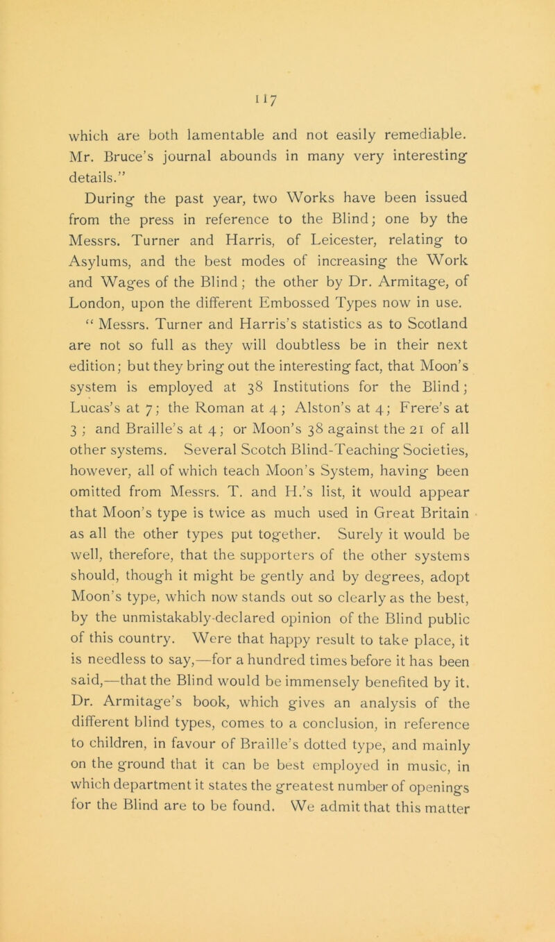 which are both lamentable and not easily remediable. Mr. Bruce’s journal abounds in many very interesting- details.” During the past year, two Works have been issued from the press in reference to the Blind; one by the Messrs. Turner and Harris, of Leicester, relating to Asylums, and the best modes of increasing the Work and Wages of the Blind; the other by Dr. Armitage, of London, upon the different Embossed Types now in use. “ Messrs. Turner and Harris's statistics as to Scotland are not so full as they will doubtless be in their next edition; but they bring out the interesting fact, that Moon’s system is employed at 38 Institutions for the Blind; Lucas’s at 7; the Roman at 4; Alston’s at 4; Frere’s at 3 ; and Braille’s at 4; or Moon’s 38 against the 21 of all other systems. Several Scotch Blind-Teaching Societies, however, all of which teach Moon's System, having been omitted from Messrs. T. and H.’s list, it would appear that Moon’s type is twice as much used in Great Britain as all the other types put together. Surely it would be well, therefore, that the supporters of the other systems should, though it might be gently and by degrees, adopt Moon’s type, which now stands out so clearly as the best, by the unmistakably-declared opinion of the Blind public of this country. Were that happy result to take place, it is needless to say,—for a hundred times before it has been said,—that the Blind would be immensely benefited by it. Dr. Armitage’s book, which gives an analysis of the different blind types, comes to a conclusion, in reference to children, in favour of Braille’s dotted type, and mainly on the ground that it can be best employed in music, in which department it states the greatest number of openings for the Blind are to be found. We admit that this matter