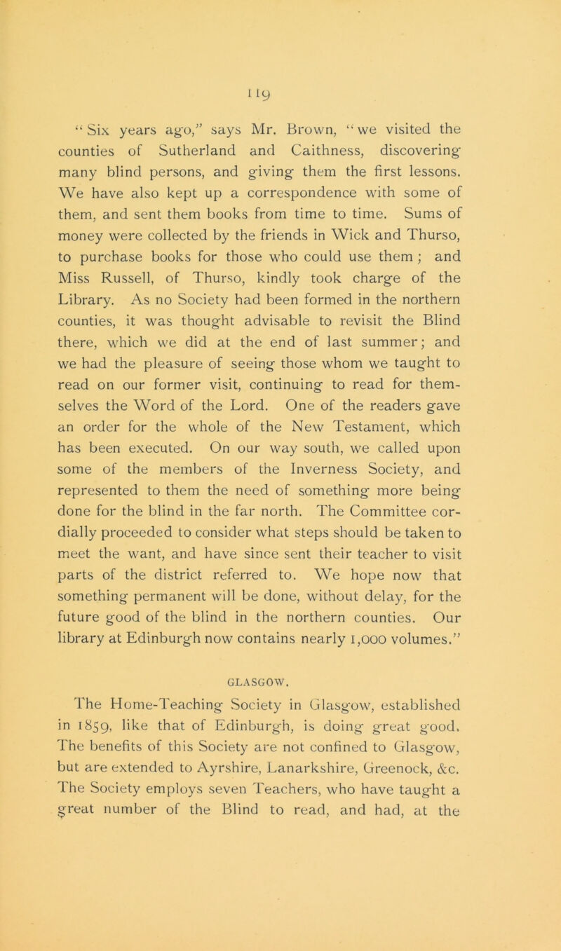 “Six years ag*o,” says Mr. Brown, “we visited the counties of Sutherland and Caithness, discovering many blind persons, and giving them the first lessons. We have also kept up a correspondence with some of them, and sent them books from time to time. Sums of money were collected by the friends in Wick and Thurso, to purchase books for those who could use them ; and Miss Russell, of Thurso, kindly took charge of the Library. As no Society had been formed in the northern counties, it was thought advisable to revisit the Blind there, which we did at the end of last summer; and we had the pleasure of seeing those whom we taught to read on our former visit, continuing to read for them- selves the Word of the Lord. One of the readers gave an order for the whole of the New Testament, which has been executed. On our way south, we called upon some of the members of the Inverness Society, and represented to them the need of something more being done for the blind in the far north. The Committee cor- dially proceeded to consider what steps should be taken to meet the want, and have since sent their teacher to visit parts of the district referred to. We hope now that something permanent will be done, without delay, for the future good of the blind in the northern counties. Our library at Edinburgh now contains nearly 1,000 volumes.” GLASGOW. The Home-Teaching Society in Glasgow, established in 1859, like that of Edinburgh, is doing great good. The benefits of this Society are not confined to Glasgow, but are extended to Ayrshire, Lanarkshire, Greenock, &c. The Society employs seven Teachers, who have taught a great number of the Blind to read, and had, at the