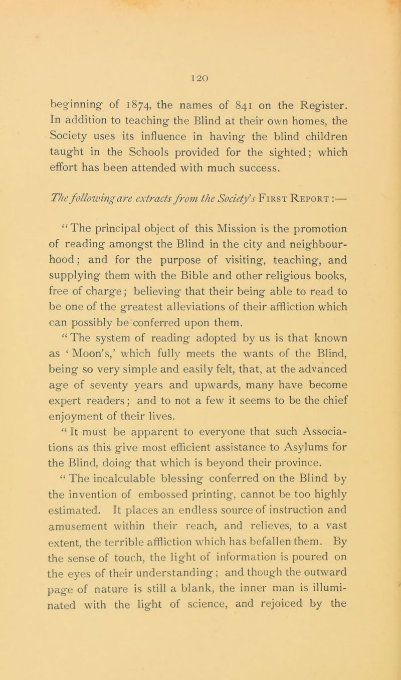 beginning of 1874, the names of 841 on the Register. In addition to teaching the Blind at their own homes, the Society uses its influence in having the blind children taught in the Schools provided for the sighted; which effort has been attended with much success. The following are extracts from the Society’s First Report :— “The principal object of this Mission is the promotion of reading amongst the Blind in the city and neighbour- hood ; and for the purpose of visiting, teaching, and supplying them with the Bible and other religious books, free of charge; believing that their being able to read to be one of the greatest alleviations of their affliction which can possibly be conferred upon them. “ The system of reading adopted by us is that known as ‘ Moon’s,’ which fully meets the wants of the Blind, being so very simple and easily felt, that, at the advanced age of seventy years and upwards, many have become expert readers; and to not a few it seems to be the chief enjoyment of their lives. “ It must be apparent to everyone that such Associa- tions as this give most efficient assistance to Asylums for the Blind, doing that which is beyond their province. “The incalculable blessing conferred on the Blind by the invention of embossed printing, cannot be too highly estimated. It places an endless source of instruction and amusement within their reach, and relieves, to a vast extent, the terrible affliction which has befallen them. By the sense of touch, the light of information is poured on the eyes of their understanding ; and though the outward page of nature is still a blank, the inner man is illumi- nated with the light of science, and rejoiced by the