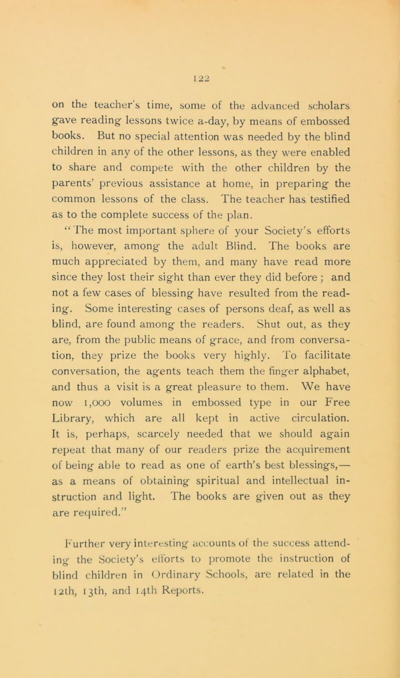 on the teacher's time, some of the advanced scholars g’ave reading lessons twice a-day, by means of embossed books. But no special attention was needed by the blind children in any of the other lessons, as they were enabled to share and compete with the other children by the parents’ previous assistance at home, in preparing the common lessons of the class. The teacher has testified as to the complete success of the plan. “ The most important sphere of your Society’s efforts is, however, among the adult Blind. The books are much appreciated by them, and many have read more since they lost their sight than ever they did before ; and not a few cases of blessing have resulted from the read- ing. Some interesting- cases of persons deaf, as well as blind, are found among the readers. .Shut out, as they are, from the public means of grace, and from conversa- tion, they prize the books very highly. To facilitate conversation, the agents teach them the finger alphabet, and thus a visit is a great pleasure to them. We have now 1,000 volumes in embossed type in our Free Library, which are all kept in active circulation. It is, perhaps, scarcely needed that we should again repeat that many of our readers prize the acquirement of being able to read as one of earth’s best blessings,— as a means of obtaining spiritual and intellectual in- struction and light. The books are given out as they are required.” Further very interesting accounts of the success attend- ing the Society’s efforts to promote the instruction of blind children in Ordinary Schools, are related in the 12th, 13th, and 14th Reports.