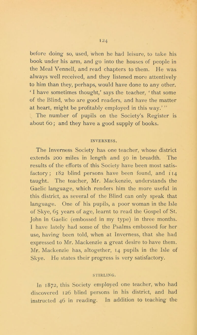 before doing so, used, when he had leisure, to take his book under his arm, and go into the houses of people in the Meal Vennell, and read chapters to them. He was always well received, and they listened more attentively to him than they, perhaps, would have done to any other. ‘ I have sometimes thought,’ says the teacher, ‘ that some of the Blind, who are good readers, and have the matter at heart, might be profitably employed in this way.’ ” The number of pupils on the Society’s Register is about 60; and they have a good supply of books. INVERNESS. The Inverness Society has one teacher, whose district extends 200 miles in length and 50 in breadth. The results of the efforts of this Society have been most satis- factory ; 182 blind persons have been found, and 114 taught. The teacher, Mr. Mackenzie, understands the Gaelic language, which renders him the more useful in this district, as several of the Blind can only speak that language. One of his pupils, a poor woman in the Isle of Skye, 65 years of age, learnt to read the Gospel of St. John in Gaelic (embossed in my type) in three months. I have lately had some of the Psalms embossed for her use, having been told, when at Inverness, that she had expressed to Mr. Mackenzie a great desire to have them. Mr. Mackenzie has, altogether, 14 pupils in the Isle of Skye. He states their progress is very satisfactory. STIRLING. In 1872, this Society employed one teacher, who had discovered 126 blind persons in his district, and had instructed 46 in reading. In addition to teaching the