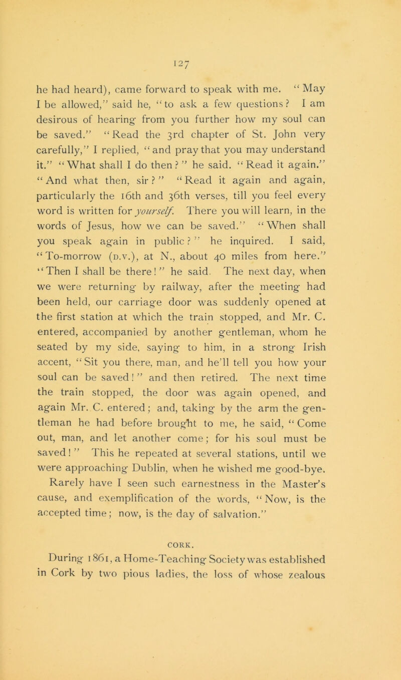 he had heard), came forward to speak with me. “ May I be allowed,” said he, “to ask a few questions? I am desirous of hearing- from you further how my soul can be saved.” “Read the 3rd chapter of St. John very carefully,” I replied, “and pray that you may understand it.” “What shall I do then?” he said. “Read it again.’’ “And what then, sir?” “Read it again and again, particularly the 16th and 36th verses, till you feel every word is written for yourself. There you will learn, in the words of Jesus, how we can be saved.” “When shall you speak again in public ? ” he inquired. I said, “To-morrow (d.v.), at N., about 40 miles from here.” “Then I shall be there! ” he said. The next day, when we were returning by railway, after the meeting had been held, our carriage door was suddenly opened at the first station at which the train stopped, and Mr. C. entered, accompanied by another gentleman, whom he seated by my side, saying to him, in a strong Irish accent, “Sit you there, man, and he'll tell you how your soul can be saved ! ” and then retired. The next time the train stopped, the door was again opened, and again Mr. C. entered; and, taking by the arm the gen- tleman he had before brought to me, he said, “ Come out, man, and let another come; for his soul must be saved! ” This he repeated at several stations, until we were approaching Dublin, when he wished me good-bye. Rarely have I seen such earnestness in the Master’s cause, and exemplification of the words, “ Now, is the accepted time; now, is the day of salvation.” CORK. During 1861, a Home-Teaching Society was established in Cork by two pious ladies, the loss of whose zealous