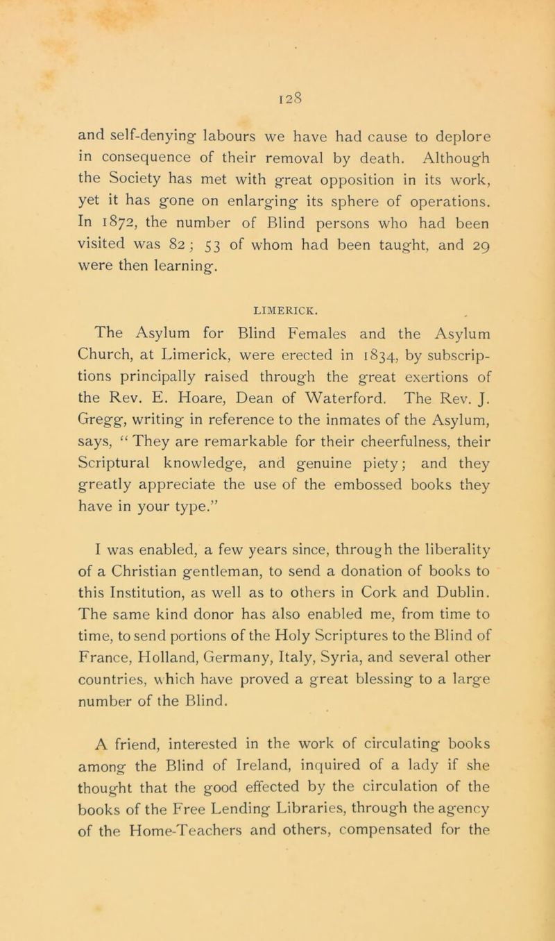 I 2 <S and self-denying- labours we have had cause to deplore in consequence of their removal by death. Although the Society has met with great opposition in its work, yet it has gone on enlarging its sphere of operations. In 1872, the number of Blind persons who had been visited was 82 ; 53 of whom had been taught, and 29 were then learning. LIMERICK. The Asylum for Blind Females and the Asylum Church, at Limerick, were erected in 1834, by subscrip- tions principally raised through the great exertions of the Rev. E. Hoare, Dean of Waterford. The Rev. J. Gregg, writing in reference to the inmates of the Asylum, says, “ They are remarkable for their cheerfulness, their Scriptural knowledge, and genuine piety; and they greatly appreciate the use of the embossed books they have in your type.” I was enabled, a few years since, through the liberality of a Christian gentleman, to send a donation of books to this Institution, as well as to others in Cork and Dublin. The same kind donor has also enabled me, from time to time, to send portions of the Holy Scriptures to the Blind of France, Holland, Germany, Italy, Syria, and several other countries, which have proved a great blessing to a large number of the Blind. A friend, interested in the work of circulating books among the Blind of Ireland, inquired of a lady if she thought that the good effected by the circulation of the books of the Free Lending Libraries, through the agency of the Home-Teachers and others, compensated for the