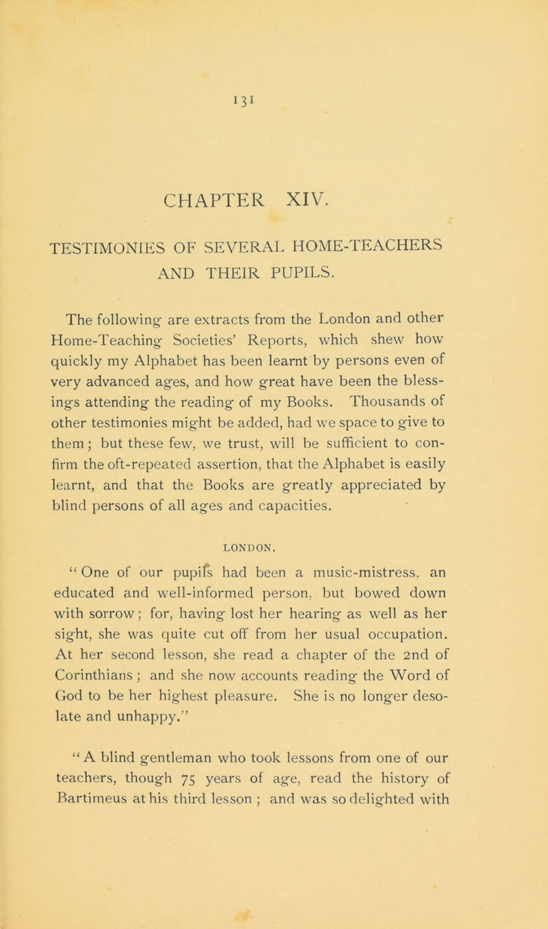 CHAPTER XIV. TESTIMONIES OF SEVERAL HOME-TEACHERS AND THEIR PUPILS. The following- are extracts from the London and other Home-Teaching Societies’ Reports, which shew how quickly my Alphabet has been learnt by persons even of very advanced ages, and how great have been the bless- ings attending the reading* of my Books. Thousands of other testimonies might be added, had we space to give to them; but these few, we trust, will be sufficient to con- firm the oft-repeated assertion, that the Alphabet is easily learnt, and that the Books are greatly appreciated by blind persons of all ages and capacities. LONDON. “ One of our pupifs had been a music-mistress, an educated and well-informed person, but bowed down with sorrow; for, having lost her hearing as well as her sight, she was quite cut off from her usual occupation. At her second lesson, she read a chapter of the 2nd of Corinthians ; and she now accounts reading the Word of God to be her highest pleasure. She is no longer deso- late and unhappy.” “ A blind gentleman who took lessons from one of our teachers, though 75 years of age, read the history of Bartimeus at his third lesson ; and was so delighted with