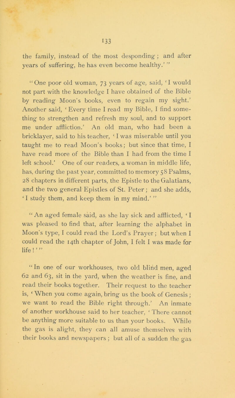 the family, instead of the most desponding ; and after years of suffering, he has even become healthy.’ ’’ “One poor old woman, 73 years of age, said, ‘I would not part with the knowledge I have obtained of the Bible by reading Moon's books, even to regain my sight.’ Another said, £ Every time I read my Bible, I find some- thing to strengthen and refresh my soul, and to support me under affliction.’ An old man, who had been a bricklayer, said to his teacher, ‘ I was miserable until you taught me to read Moon’s books; but since that time, I have read more of the Bible than I had from the time I left school.’ One of our readers, a woman in middle life, has, during the past year, committed to memory 58 Psalms, 28 chapters in different parts, the Epistle to the Galatians, and the two general Epistles of St. Peter; and she adds, ‘ I study them, and keep them in my mind.’ ” “ An aged female said, as she lay sick and afflicted, ‘ I was pleased to find that, after learning the alphabet in Moon’s type, I could read the Lord’s Prayer; but when I could read the 14th chapter of John, I felt I was made for life ! ’ ” “ In one of our workhouses, two old blind men, aged 62 and 63, sit in the yard, when the weather is fine, and read their books together. Their request to the teacher is, ‘ When you come again, bring us the book of Genesis ; we want to read the Bible right through.’ An inmate of another workhouse said to her teacher, ‘ There cannot be anything more suitable to us than your books. While the gas is alight, they can all amuse themselves with their books and newspapers ; but all of a sudden the gas