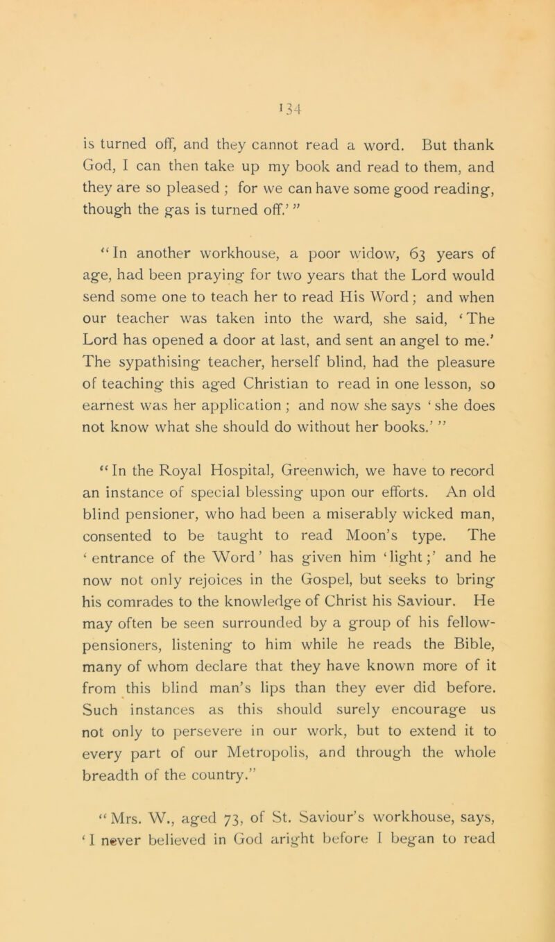 is turned off, and they cannot read a word. But thank God, I can then take up my book and read to them, and they are so pleased ; for we can have some good reading, though the gas is turned off.’ ” “ In another workhouse, a poor widow, 63 years of age, had been praying for two years that the Lord would send some one to teach her to read His Word; and when our teacher was taken into the ward, she said, ‘The Lord has opened a door at last, and sent an angel to me.’ The sypathising teacher, herself blind, had the pleasure of teaching this aged Christian to read in one lesson, so earnest was her application ; and now she says ‘ she does not know what she should do without her books.’ ” “ In the Royal Hospital, Greenwich, we have to record an instance of special blessing upon our efforts. An old blind pensioner, who had been a miserably wicked man, consented to be taught to read Moon’s type. The ‘entrance of the Word’ has given him ‘light;’ and he now not only rejoices in the Gospel, but seeks to bring his comrades to the knowledge of Christ his Saviour. He may often be seen surrounded by a group of his fellow- pensioners, listening to him while he reads the Bible, many of whom declare that they have known more of it from this blind man’s lips than they ever did before. Such instances as this should surely encourage us not only to persevere in our work, but to extend it to every part of our Metropolis, and through the whole breadth of the country.” “Mrs. W., aged 73, of St. Saviour’s workhouse, says, ‘ I never believed in God aright before I began to read