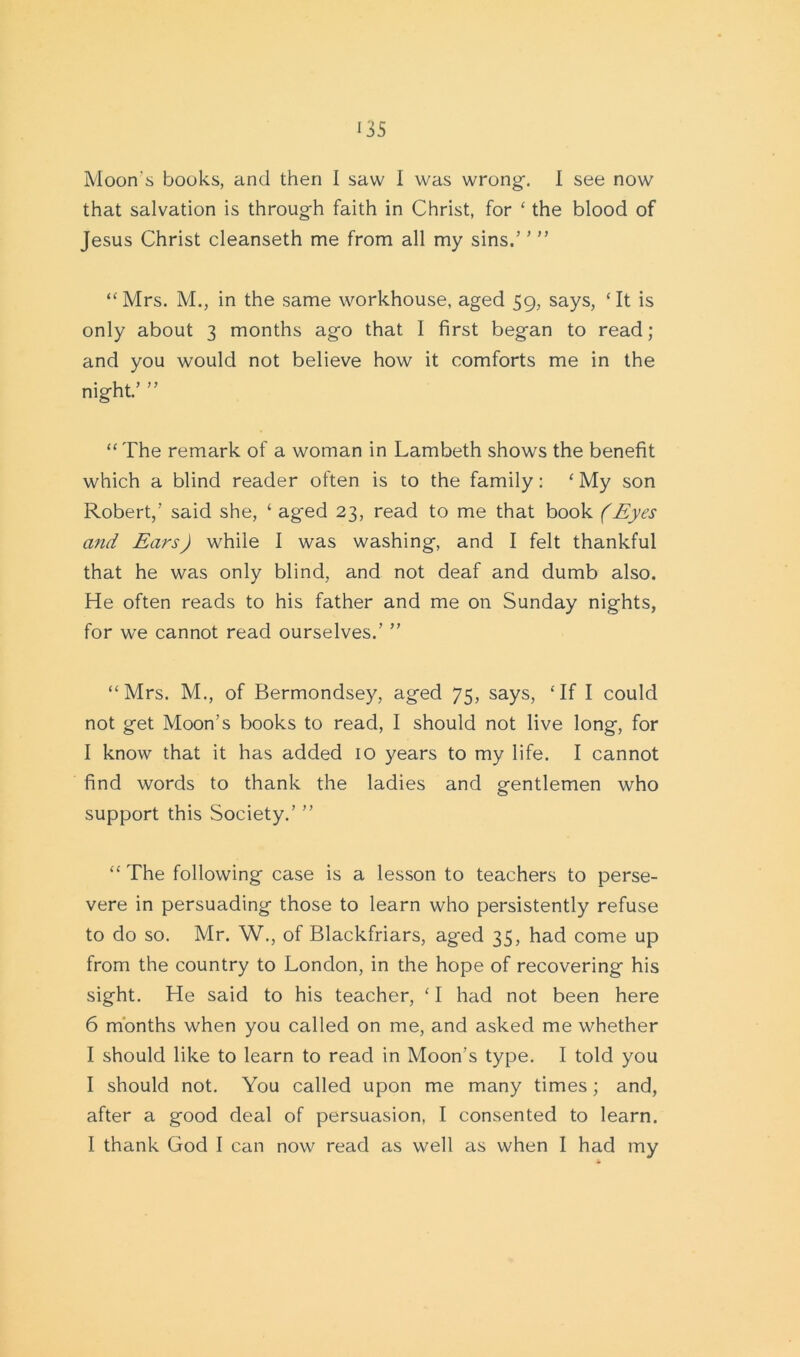 U5 Moon's books, and then I saw I was wrong-. I see now that salvation is through faith in Christ, for ‘ the blood of Jesus Christ cleanseth me from all my sins.’ ’ ” “Mrs. M., in the same workhouse, aged 59, says, ‘It is only about 3 months ago that I first began to read; and you would not believe how it comforts me in the night.’ ” “ The remark of a woman in Lambeth shows the benefit which a blind reader often is to the family: ‘ My son Robert,’ said she, ‘ aged 23, read to me that book (Eyes and Ears) while I was washing, and I felt thankful that he was only blind, and not deaf and dumb also. He often reads to his father and me on Sunday nights, for we cannot read ourselves.’ ” “Mrs. M., of Bermondsey, aged 75, says, ‘If I could not get Moon’s books to read, I should not live long, for I know that it has added 10 years to my life. I cannot find words to thank the ladies and gentlemen who support this Society.’ ” “ The following case is a lesson to teachers to perse- vere in persuading those to learn who persistently refuse to do so. Mr. W., of Blackfriars, aged 35, had come up from the country to London, in the hope of recovering his sight. He said to his teacher, ‘ I had not been here 6 months when you called on me, and asked me whether I should like to learn to read in Moon’s type. I told you I should not. You called upon me many times; and, after a good deal of persuasion, I consented to learn. I thank God I can now read as well as when I had my