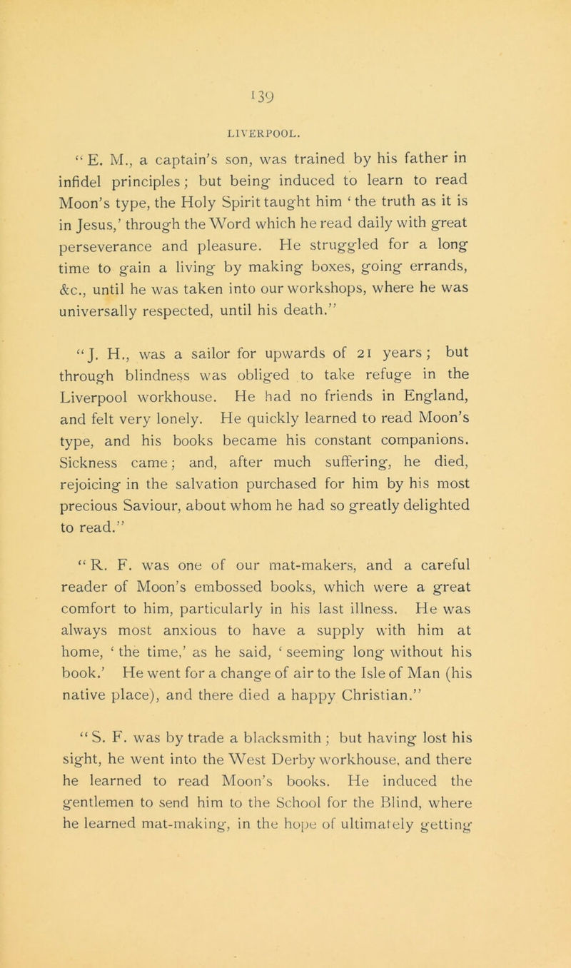 LIVERPOOL. “ E. M., a captain’s son, was trained by his father in infidel principles; but being induced to learn to read Moon’s type, the Holy Spirit taught him ‘ the truth as it is in Jesus,’ through the Word which he read daily with great perseverance and pleasure. He struggled for a long time to gain a living by making boxes, going errands, &c., until he was taken into our workshops, where ho was universally respected, until his death.” “J. H., was a sailor for upwards of 21 years; but through blindness was obliged to take refuge in the Liverpool workhouse. He had no friends in England, and felt very lonely. He quickly learned to read Moon’s type, and his books became his constant companions. Sickness came; and, after much suffering, he died, rejoicing in the salvation purchased for him by his most precious Saviour, about whom he had so greatly delighted to read.” “ R. F. was one of our mat-makers, and a careful reader of Moon’s embossed books, which were a great comfort to him, particularly in his last illness. He was always most anxious to have a supply with him at home, ‘the time,’ as he said, ‘seeming long without his book.’ He went for a change of air to the Isle of Man (his native place), and there died a happy Christian.” “ S. F. was by trade a blacksmith ; but having lost his sight, he went into the West Derby workhouse, and there he learned to read Moon’s books. He induced the gentlemen to send him to the School for the Blind, where he learned mat-making, in the hope of ultimately getting