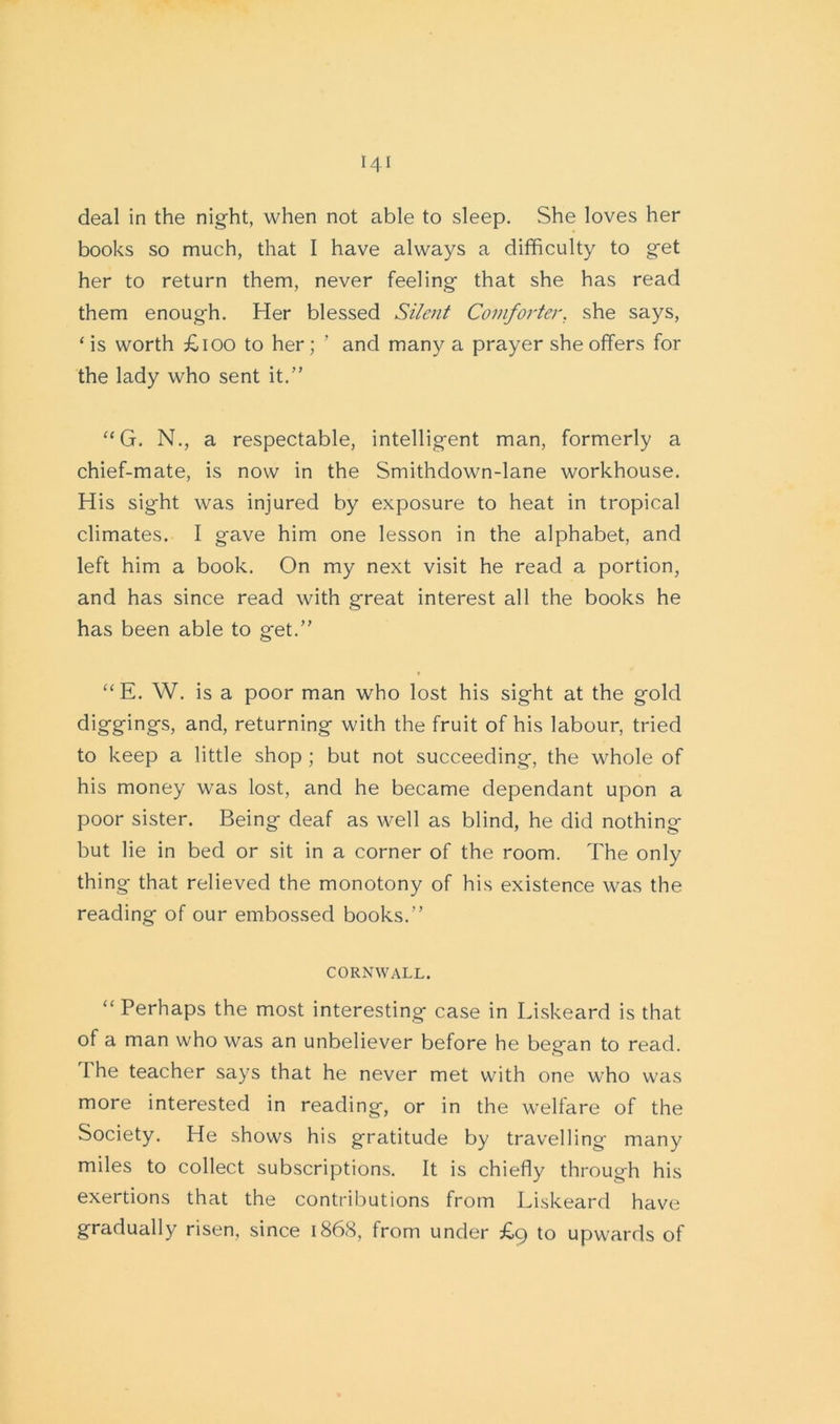 deal in the night, when not able to sleep. She loves her books so much, that I have always a difficulty to get her to return them, never feeling that she has read them enough. Her blessed Silent Comforter, she says, 1 is worth £100 to her; ’ and many a prayer she offers for the lady who sent it.” “G. N., a respectable, intelligent man, formerly a chief-mate, is now in the Smithdown-lane workhouse. His sight was injured by exposure to heat in tropical climates. I gave him one lesson in the alphabet, and left him a book. On my next visit he read a portion, and has since read with great interest all the books he has been able to get.” “ E. W. is a poor man who lost his sight at the gold diggings, and, returning with the fruit of his labour, tried to keep a little shop ; but not succeeding, the whole of his money was lost, and he became dependant upon a poor sister. Being deaf as well as blind, he did nothing but lie in bed or sit in a corner of the room. The only thing that relieved the monotony of his existence was the reading of our embossed books.” CORNWALL. “ Perhaps the most interesting case in Liskeard is that of a man who was an unbeliever before he began to read. The teacher says that he never met with one who was more interested in reading, or in the wrelfare of the Society. He shows his gratitude by travelling many miles to collect subscriptions. It is chiefly through his exertions that the contributions from Liskeard have gradually risen, since 1868, from under £9 to upwards of