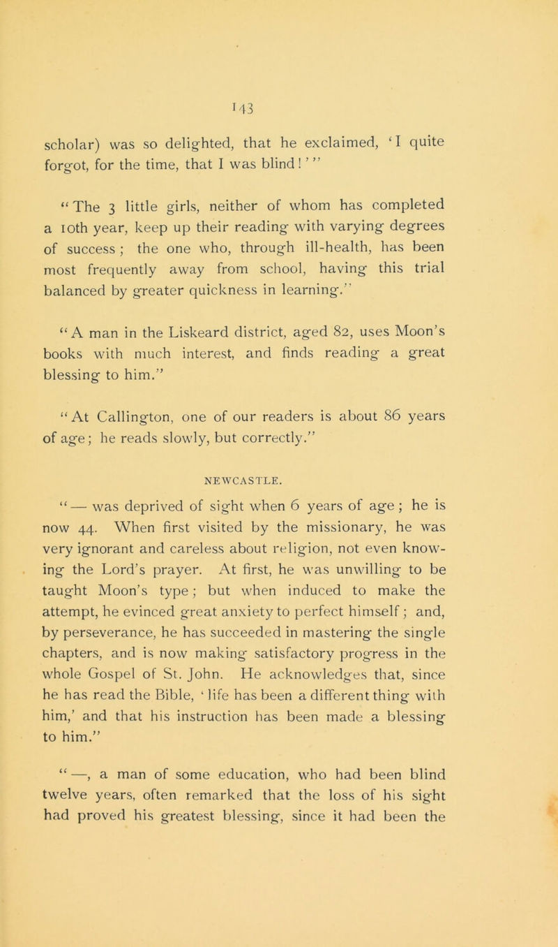 scholar) was so delighted, that he exclaimed, ‘I quite forgot, for the time, that I was blind ! ’ ” “ The 3 little girls, neither of whom has completed a ioth year, keep up their reading with varying degrees of success ; the one who, through ill-health, has been most frequently away from school, having this trial balanced by greater quickness in learning. “A man in the Liskeard district, aged 82, uses Moon’s books with much interest, and finds reading a great blessing to him.” “At Callington, one of our readers is about 86 years of age; he reads slowly, but correctly.” NEWCASTLE. “— was deprived of sight when 6 years of age ; he is now 44. When first visited by the missionary, he was very ignorant and careless about religion, not even know- ing the Lord’s prayer. At first, he was unwilling to be taught Moon’s type; but when induced to make the attempt, he evinced great anxiety to perfect himself; and, by perseverance, he has succeeded in mastering the single chapters, and is now making satisfactory progress in the whole Gospel of St. John. He acknowledges that, since he has read the Bible, ‘ life has been a different thing with him,’ and that his instruction has been made a blessing to him.” “ —, a man of some education, who had been blind twelve years, often remarked that the loss of his sight had proved his greatest blessing, since it had been the