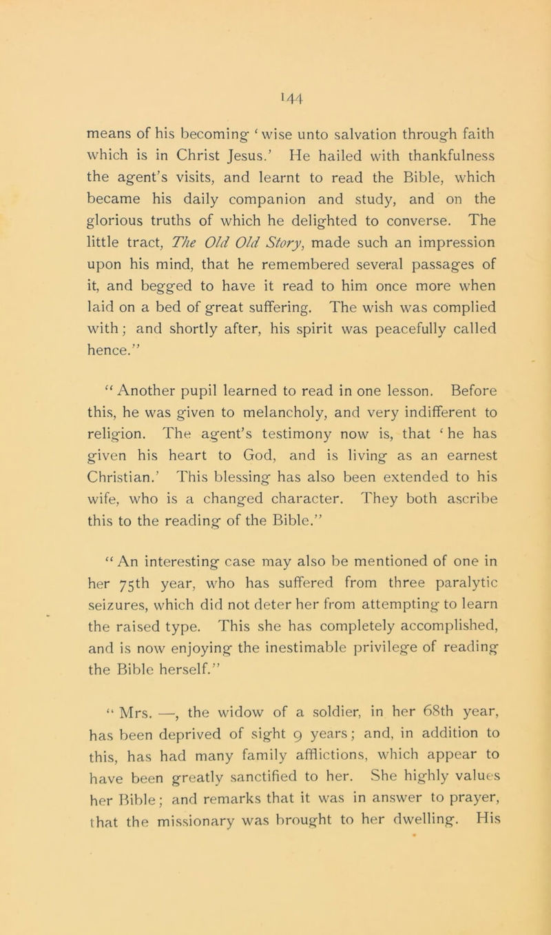 means of his becoming ‘wise unto salvation through faith which is in Christ Jesus.’ He hailed with thankfulness the agent’s visits, and learnt to read the Bible, which became his daily companion and study, and on the glorious truths of which he delighted to converse. The little tract, The Old OhI Story, made such an impression upon his mind, that he remembered several passages of it, and begged to have it read to him once more when laid on a bed of great suffering. The wish was complied with; and shortly after, his spirit was peacefully called hence.” “Another pupil learned to read in one lesson. Before this, he was given to melancholy, and very indifferent to religion. The agent’s testimony now is, that ‘ he has given his heart to God, and is living as an earnest Christian.’ This blessing has also been extended to his wife, who is a changed character. They both ascribe this to the reading of the Bible.” “ An interesting case may also be mentioned of one in her 75th year, who has suffered from three paralytic seizures, which did not deter her from attempting to learn the raised type. This she has completely accomplished, and is now enjoying the inestimable privilege of reading the Bible herself.” “ Mrs. —, the widow of a soldier, in her 68th year, has been deprived of sight 9 years; and, in addition to this, has had many family afflictions, which appear to have been greatly sanctified to her. She highly values her Bible; and remarks that it was in answer to prayer, that the missionary was brought to her dwelling. His