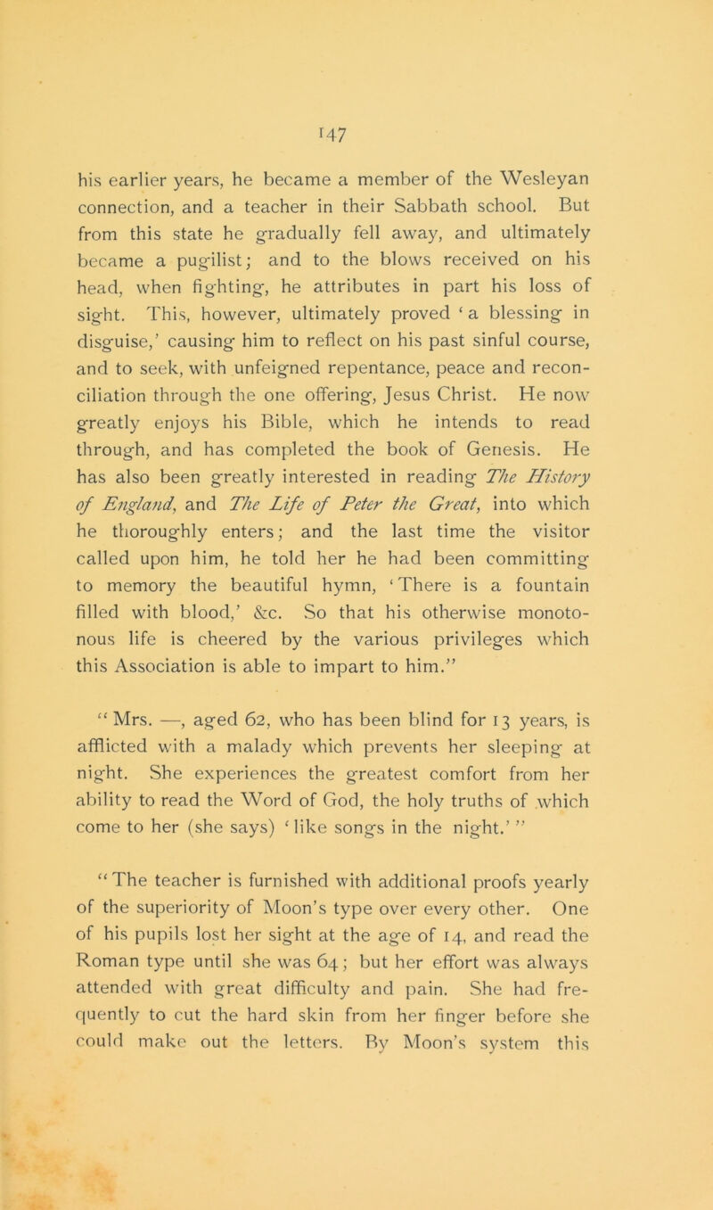 his earlier years, he became a member of the Wesleyan connection, and a teacher in their Sabbath school. But from this state he gradually fell away, and ultimately became a pugilist; and to the blows received on his head, when fighting, he attributes in part his loss of sight. This, however, ultimately proved ‘ a blessing in disguise,’ causing him to reflect on his past sinful course, and to seek, with unfeigned repentance, peace and recon- ciliation through the one offering, Jesus Christ. He now greatly enjoys his Bible, which he intends to read through, and has completed the book of Genesis. He has also been greatly interested in reading The Histoiy of England, and The Life of Peter the Great, into which he thoroughly enters; and the last time the visitor called upon him, he told her he had been committing to memory the beautiful hymn, ‘There is a fountain filled with blood,’ &c. So that his otherwise monoto- nous life is cheered by the various privileges which this Association is able to impart to him.” “ Mrs. —, aged 62, who has been blind for 13 years, is afflicted with a malady which prevents her sleeping- at night. She experiences the greatest comfort from her ability to read the Word of God, the holy truths of which come to her (she says) Hike songs in the night.’ ” “The teacher is furnished with additional proofs yearly of the superiority of Moon’s type over every other. One of his pupils lost her sight at the age of 14, and read the Roman type until she was 64; but her effort was always attended with great difficulty and pain. She had fre- quently to cut the hard skin from her finger before she could make out the letters. By Moon’s system this