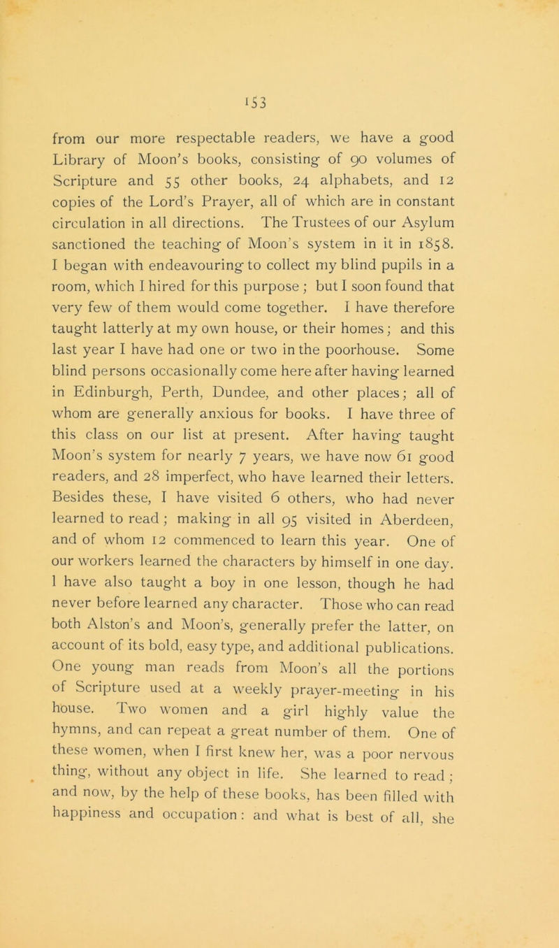 from our more respectable readers, we have a good Library of Moon’s books, consisting of 90 volumes of Scripture and 55 other books, 24 alphabets, and 12 copies of the Lord’s Prayer, all of which are in constant circulation in all directions. The Trustees of our Asylum sanctioned the teaching of Moon's system in it in 1858. I beg-an with endeavouring to collect my blind pupils in a room, which I hired for this purpose ; but I soon found that very few of them would come together. I have therefore taught latterly at my own house, or their homes; and this last year I have had one or two in the poorhouse. Some blind persons occasionally come here after having learned in Edinburgh, Perth, Dundee, and other places; all of whom are generally anxious for books. I have three of this class on our list at present. After having taught Moon’s system for nearly 7 years, we have now 61 good readers, and 28 imperfect, who have learned their letters. Besides these, I have visited 6 others, who had never learned to read ; making in all 95 visited in Aberdeen, and of whom 12 commenced to learn this year. One of our workers learned the characters by himself in one day. 1 have also taught a boy in one lesson, though he had never before learned any character. Those who can read both Alston’s and Moon’s, generally prefer the latter, on account of its bold, easy type, and additional publications. One young man reads from Moon’s all the portions of Scripture used at a weekly prayer-meeting in his house. Two women and a girl highly value the hymns, and can repeat a great number of them. One of these women, when I first knew her, was a poor nervous thing, without any object in life. She learned to read ; and now, by the help of these books, has been filled with happiness and occupation: and what is best of all. she