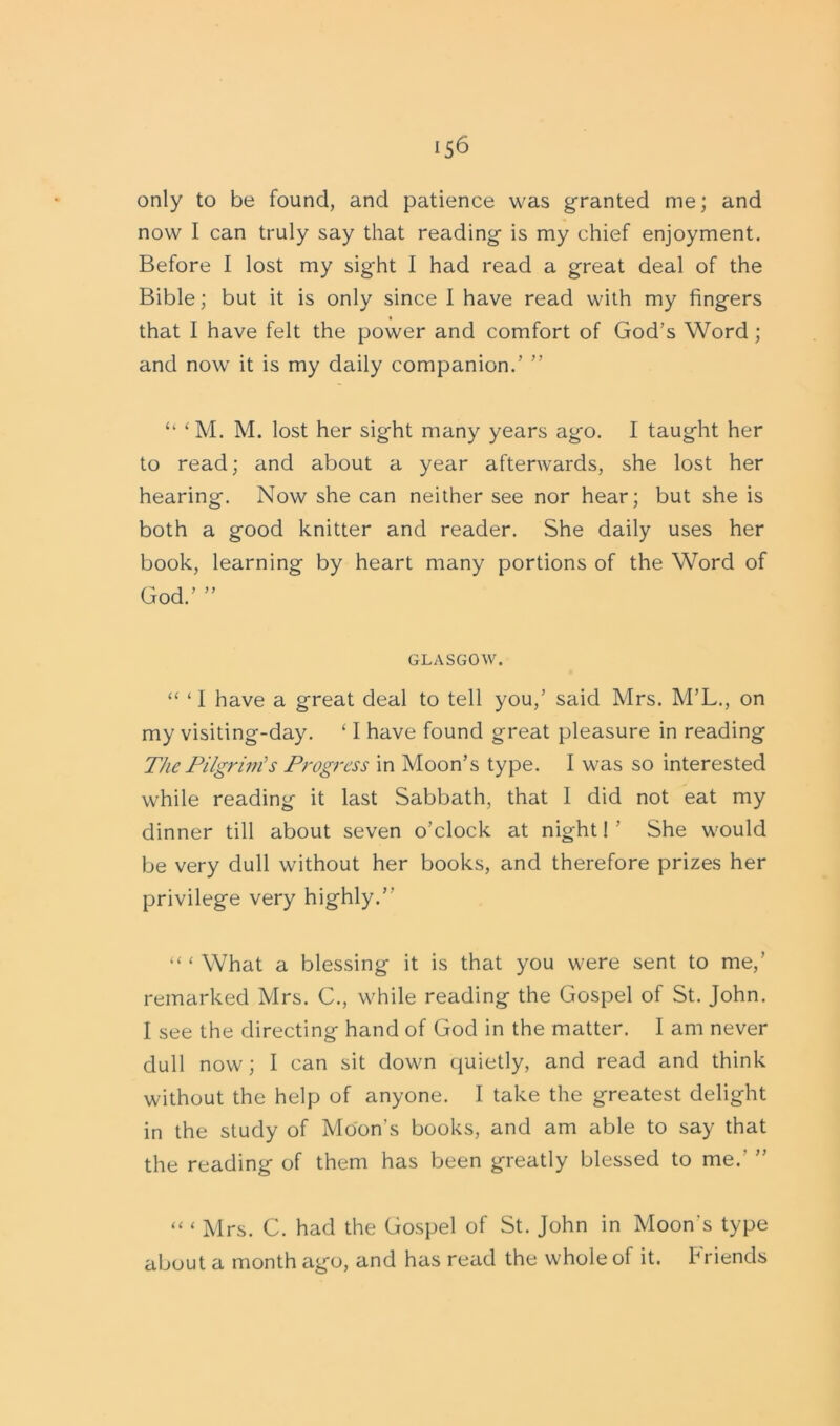 only to be found, and patience was granted me; and now I can truly say that reading is my chief enjoyment. Before I lost my sight I had read a great deal of the Bible; but it is only since I have read with my fingers that I have felt the power and comfort of God’s Word ; and now it is my daily companion.’ ” “ ‘ M. M. lost her sight many years ago. I taught her to read; and about a year afterwards, she lost her hearing. Now she can neither see nor hear; but she is both a good knitter and reader. She daily uses her book, learning by heart many portions of the Word of God.’ ” GLASGOW. “ ‘ I have a great deal to tell you,’ said Mrs. M’L., on my visiting-day. ‘ I have found great pleasure in reading The Pilgrim's Progress in Moon’s type. I was so interested while reading it last Sabbath, that I did not eat my dinner till about seven o’clock at night! ’ She would be very dull without her books, and therefore prizes her privilege very highly.5' “ ‘ What a blessing it is that you were sent to me,’ remarked Mrs. C., while reading the Gospel of St. John. I see the directing hand of God in the matter. I am never dull now; I can sit down quietly, and read and think without the help of anyone. I take the greatest delight in the study of Moon’s books, and am able to say that the reading of them has been greatly blessed to me.’ ” “ ‘ Mrs. C. had the Gospel of St. John in Moon's type about a month ago, and has read the whole of it. Friends