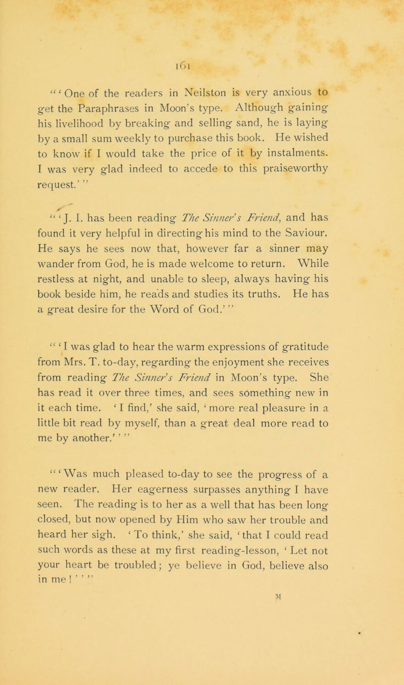 a c One of the readers in Neilston is very anxious to get the Paraphrases in Moon’s type. Although gaining his livelihood by breaking and selling sand, he is laying by a small sum weekly to purchase this book. He wished to know if I would take the price of it by instalments. I was very glad indeed to accede to this praiseworthy request.' ” * “ ‘ J. I. has been reading The Sinner s Friend, and has found it very helpful in directing his mind to the Saviour. He says he sees now that, however far a sinner may wander from God, he is made welcome to return. While restless at night, and unable to sleep, always having his book beside him, he reads and studies its truths. He has a great desire for the Word of God/ ” “ ‘ I was glad to hear the warm expressions of gratitude from Mrs. T. to-day, regarding the enjoyment she receives from reading The Sinner's Friend in Moon’s type. She has read it over three times, and sees something new in it each time. ‘I find/ she said, ‘more real pleasure in a little bit read by myself, than a great deal more read to me by another/ ’ ” “‘Was much pleased to-day to see the progress of a new reader. Her eagerness surpasses anything I have seen. The reading is to her as a well that has been long closed, but now opened by Him who saw her trouble and heard her sigh. ‘ To think,’ she said, ‘that I could read such words as these at my first reading-lesson, ‘ Let not your heart be troubled; ye believe in God, believe also in me ! ” ” M