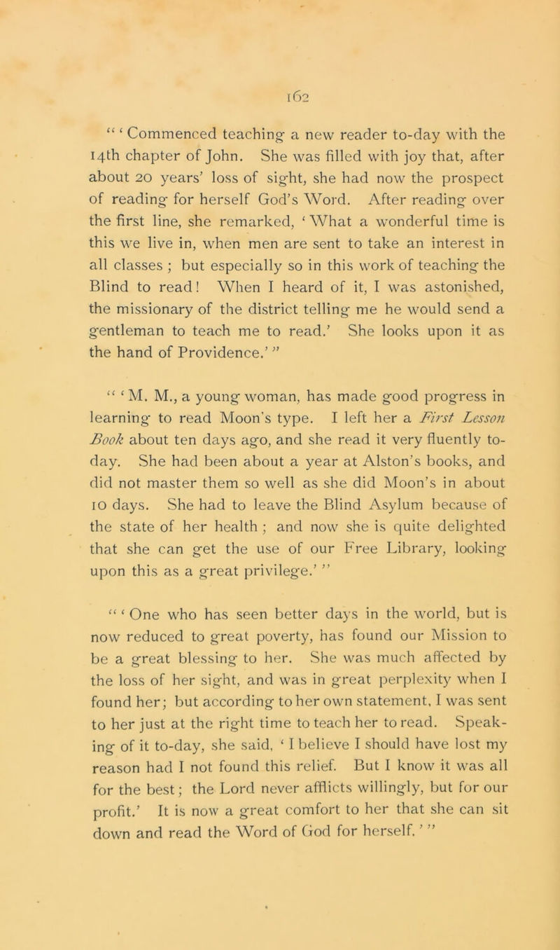 “ ‘ Commenced teaching- a new reader to-day with the 14th chapter of John. She was filled with joy that, after about 20 years’ loss of sight, she had now the prospect of reading for herself God’s Word. After reading over the first line, she remarked, £ What a wonderful time is this we live in, when men are sent to take an interest in all classes ; but especially so in this work of teaching the Blind to read! When I heard of it, I was astonished, the missionary of the district telling me he would send a gentleman to teach me to read.’ She looks upon it as the hand of Providence.’ ” “ ‘ M. M., a young woman, has made good progress in learning* to read Moon’s type. I left her a First Lesson Book about ten days ago, and she read it very fluently to- day. She had been about a year at Alston’s books, and did not master them so well as she did Moon’s in about 10 days. She had to leave the Blind Asylum because of the state of her health ; and now she is quite delighted that she can get the use of our Free Library, looking upon this as a great privilege.’ ” “ ‘ One who has seen better days in the world, but is now reduced to great poverty, has found our Mission to be a great blessing to her. She was much affected by the loss of her sight, and was in great perplexity when I found her; but according to her own statement, I was sent to her just at the right time to teach her to read. Speak- ing of it to-day, she said, ‘ I believe I should have lost my reason had I not found this relief. But I know it was all for the best; the Lord never afflicts willingly, but for our profit.’ It is now a great comfort to her that she can sit down and read the Word of God for herself.