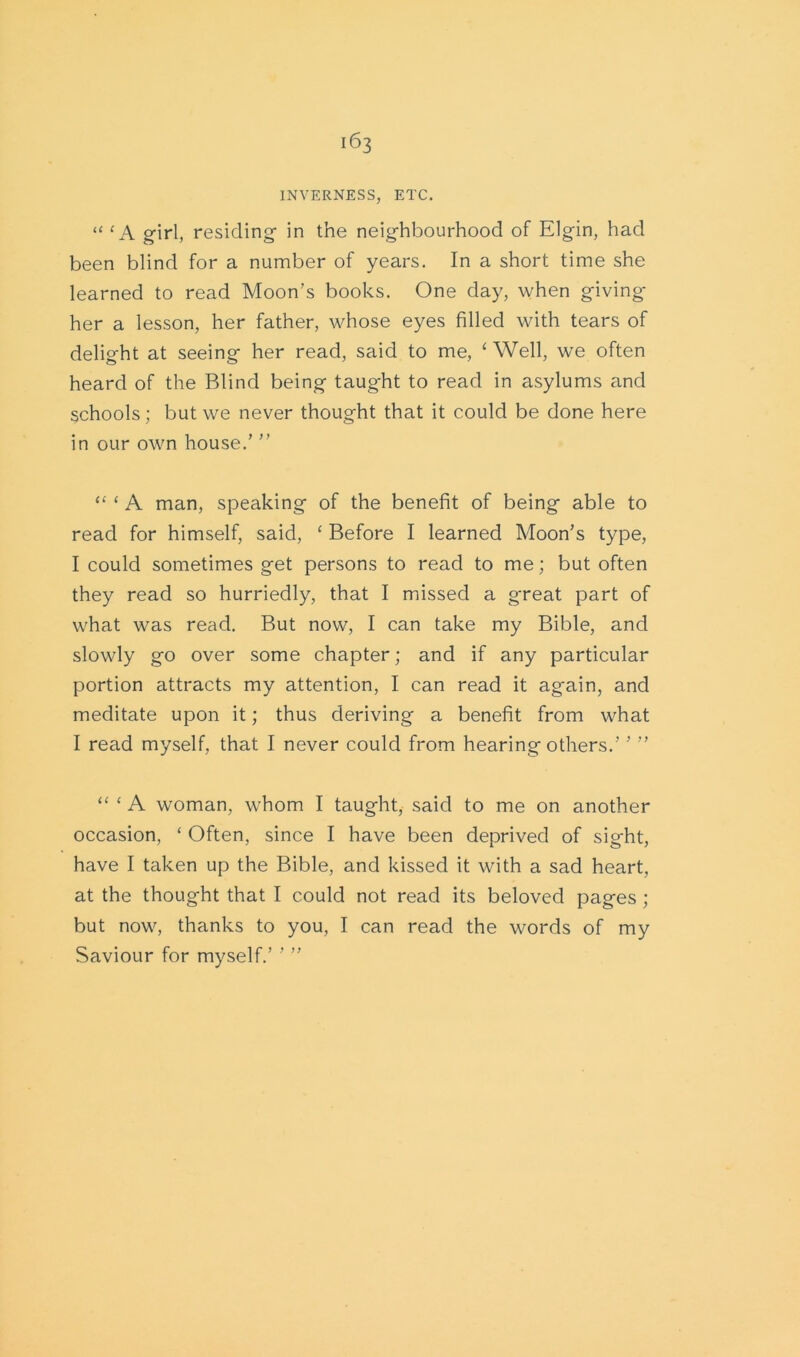 INVERNESS, ETC. “ c A girl, residing in the neighbourhood of Elgin, had been blind for a number of years. In a short time she learned to read Moon’s books. One day, when giving her a lesson, her father, whose eyes filled with tears of delight at seeing her read, said to me, ‘ Well, we often heard of the Blind being taught to read in asylums and schools; but we never thought that it could be done here in our own house.’ ” “ ‘ A man, speaking of the benefit of being able to read for himself, said, ‘ Before I learned Moon’s type, I could sometimes get persons to read to me; but often they read so hurriedly, that I missed a great part of what was read. But now, I can take my Bible, and slowly go over some chapter; and if any particular portion attracts my attention, I can read it again, and meditate upon it; thus deriving a benefit from what I read myself, that I never could from hearing others.’ ’ ” “ £ A woman, whom I taught, said to me on another occasion, ‘ Often, since I have been deprived of sight, have I taken up the Bible, and kissed it with a sad heart, at the thought that I could not read its beloved pages ; but now, thanks to you, I can read the words of my Saviour for myself.’ ’ ”