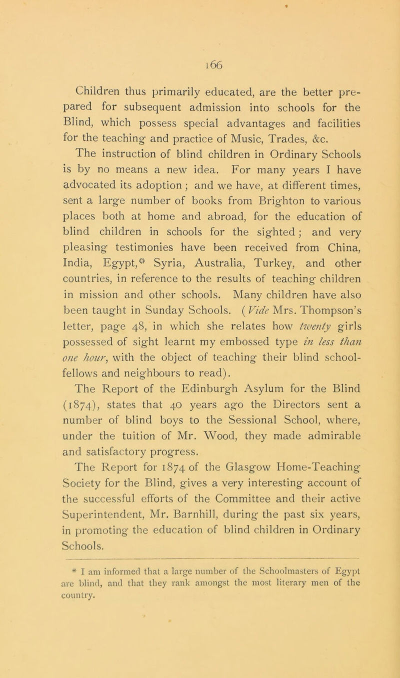 Children thus primarily educated, are the better pre- pared for subsequent admission into schools for the Blind, which possess special advantages and facilities for the teaching- and practice of Music, Trades, &c. The instruction of blind children in Ordinary Schools is by no means a new idea. For many years I have advocated its adoption ; and we have, at different times, sent a large number of books from Brighton to various places both at home and abroad, for the education of blind children in schools for the sighted ; and very pleasing testimonies have been received from China, India, Egypt,0 Syria, Australia, Turkey, and other countries, in reference to the results of teaching children in mission and other schools. Many children have also been taught in Sunday Schools. ( Vide Mrs. Thompson’s letter, page 48, in which she relates how twenty girls possessed of sight learnt my embossed type in less than one hour, with the object of teaching their blind school- fellows and neighbours to read). The Report of the Edinburgh Asylum for the Blind (1874), states that 40 years ago the Directors sent a number of blind boys to the Sessional School, where, under the tuition of Mr. Wood, they made admirable and satisfactory progress. The Report for 1874 of the Glasgow Home-Teaching- Society for the Blind, gives a very interesting account of the successful efforts of the Committee and their active Superintendent, Mr. Barnhill, during the past six years, in promoting the education of blind children in Ordinary Schools. * I am informed that a large number of the Schoolmasters of Egypt are blind, and that they rank amongst the most literary men of the country.