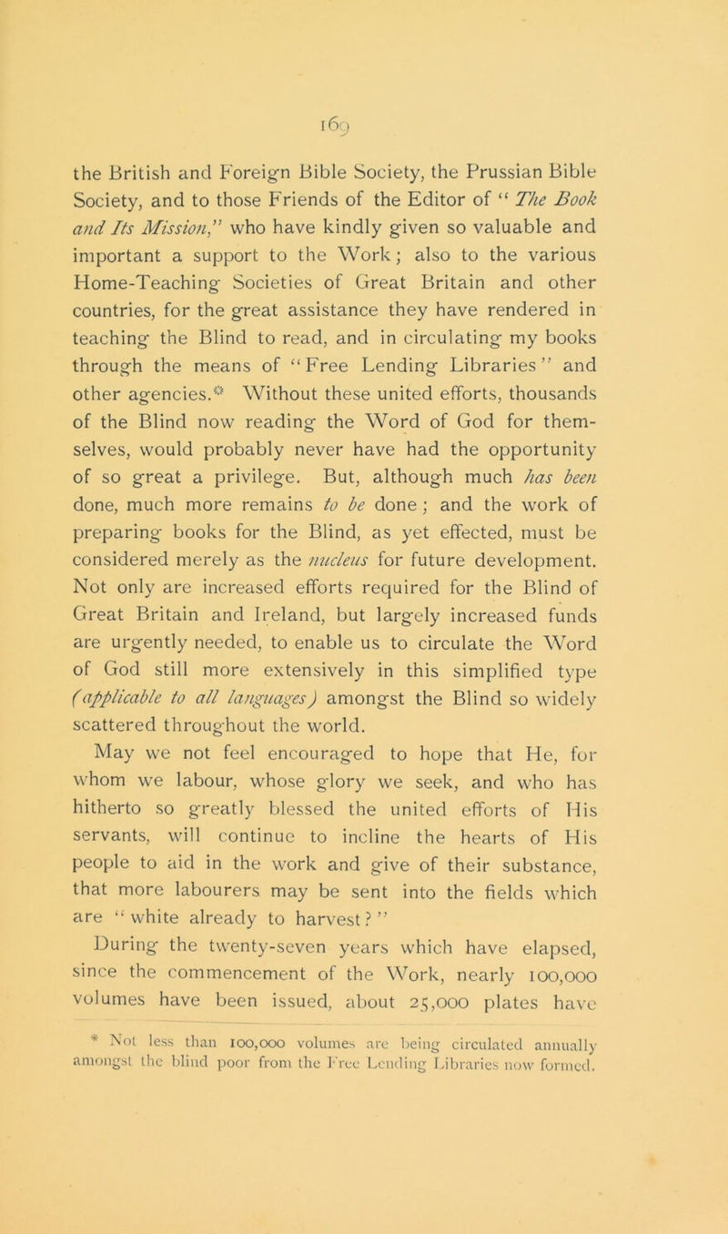 the British and Foreign Bible Society, the Prussian Bible Society, and to those Friends of the Editor of “ The Book and Its Mission,” who have kindly given so valuable and important a support to the Work; also to the various Home-Teaching Societies of Great Britain and other countries, for the great assistance they have rendered in teaching the Blind to read, and in circulating my books through the means of “Free Lending Libraries” and other agencies.0 Without these united efforts, thousands of the Blind now reading the Word of God for them- selves, would probably never have had the opportunity of so great a privilege. But, although much has been done, much more remains to be done ; and the work of preparing- books for the Blind, as yet effected, must be considered merely as the nucleus for future development. Not only are increased efforts required for the Blind of Great Britain and Ireland, but largely increased funds are urgently needed, to enable us to circulate the Word of God still more extensively in this simplified type (applicable to all languages) amongst the Blind so widely scattered throughout the world. May we not feel encouraged to hope that He, for whom we labour, whose glory we seek, and who has hitherto so greatly blessed the united efforts of His servants, will continue to incline the hearts of His people to aid in the work and give of their substance, that more labourers may be sent into the fields which are “white already to harvest?” During the twenty-seven years which have elapsed, since the commencement of the Work, nearly 100,000 volumes have been issued, about 215,000 plates have * Not less than 100,000 volumes are being circulated annually amongst the blind poor from the Free Lending Libraries now formed.