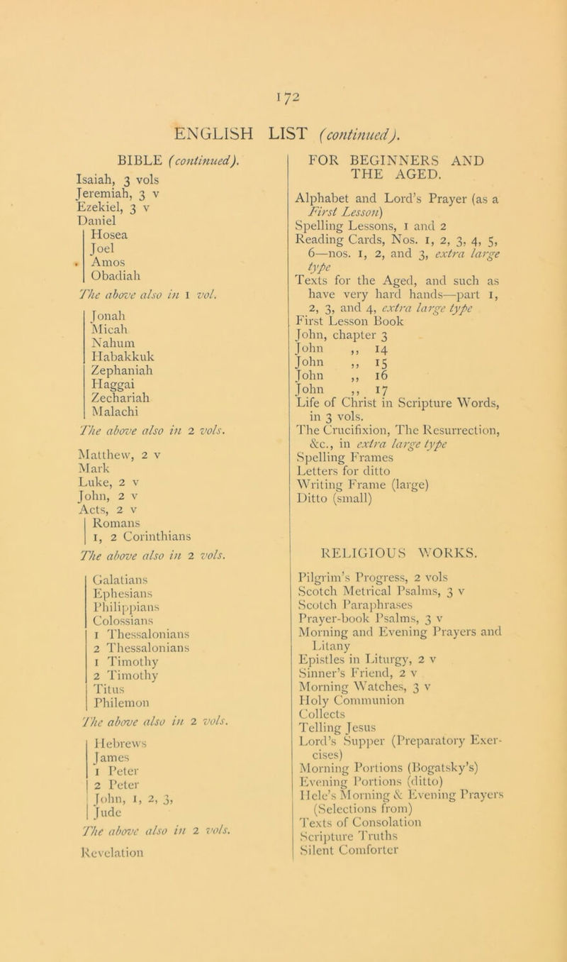 LIST (continued). ENGLISH BIBLE (continued). Isaiah, 3 vols Jeremiah, 3 v Ezekiel, 3 v Daniel Hosea Joel . Amos Obadiah The above also in 1 vol. Jonah Micah Nahum Habakkuk Zephaniah Ilaggai Zechariah Malachi The above also in 2 vols. Matthew, 2 v Mark Luke, 2 v John, 2 v Acts, 2 v Romans 1, 2 Corinthians The above also in 2 vols. Galatians Ephesians Philippians Colossians 1 Thessalonians 2 Thessalonians 1 Timothy 2 Timothy Titus Philemon 'The above also in 2 vols. Hebrews James 1 Peter 2 Peter John, 1, 2, 3, | Jude The above also in 2 vols. Revelation FOR BEGINNERS AND THE AGED. Alphabet and Lord’s Prayer (as a First Lesson) Spelling Lessons, 1 and 2 Reading Cards, Nos. 1, 2, 3, 4, 5, 6—nos. 1, 2, and 3, extra large type Texts for the Aged, and such as have very hard hands-—part I, 2, 3, and 4, extra large type First Lesson Book John, chapter 3 John ,, 14 John ,, 15 John ,, 16 John ,, 17 Life of Christ in Scripture Words, in 3 vols. The Crucifixion, The Resurrection, &c., in extra large type Spelling Frames Letters for ditto Writing Frame (large) Ditto (small) RELIGIOUS WORKS. Pilgrim’s Progress, 2 vols Scotch Metrical Psalms, 3 v Scotch Paraphrases Prayer-book Psalms, 3 v Morning and Evening Prayers and Litany Epistles in Liturgy, 2 v Sinner’s Friend, 2 v Morning Watches, 3 v Holy Communion Collects Telling Jesus Lord’s Supper (Preparatory Exer- cises) Morning Portions (Bogatsky’s) Evening Portions (ditto) Dele’s Morning & Evening Prayers (Selections from) Texts of Consolation Scripture Truths Silent Comforter