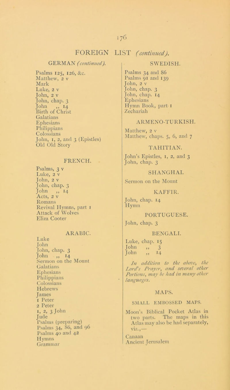 i?6 FOREIGN LIST (continued). GERMAN (continued). Psalms 125, 126, &c. Matthew, 2 v Mark Luke, 2 v John, 2 v John, chap. 3 John ,, 14 Birth of Christ Galatians Ephesians Philippians Colossians John, 1, 2, and 3 (Epistles) Old Old Story FRENCH. Psalms, 3 v Luke, 2 v John, 2 v John, chap. 3 John ,, 14 Acts, 2 v Romans Revival Hymns, part 1 Attack of Wolves Eliza Cooter ARABIC. Luke John John, chap. 3 John ,, 14 Sermon on the Mount Galatians Ephesians Philippians Colossians Hebrews J ames 1 Peter 2 Peter 1, 2, 3 John Jude Psalms (preparing) Psalms 34, 86, and 96 Psalms 40 and 42 Hymns Grammar SWEDISH. Psalms 34 and 86 Psalms 91 and 139 John, 2 v John, chap. 3 John, chap. 14 Ephesians Hymn Book, part 1 Zechariah ARMENO-TURKISH. Matthew, 2 v Matthew, chaps. 5, 6, and 7 TAHITIAN. John’s Epistles, 1, 2, and 3 John, chap. 3 SHANGHAI. Sermon on the Mount KAFFIR. John, chap. 14 Hymn PORTUGUESE. John, chap. 3 BENGALI. Luke, chap. 15 John ,, 3 John ,, 14 In addition to the above, the Lord's Prayer, and several other Portions, may be had in many other languages. MAPS. SMALL EMBOSSED MAPS. Moon’s Biblical Pocket Atlas in two parts. The maps in this Atlas may also be had separately, viz.,— Canaan Ancient Jerusalem