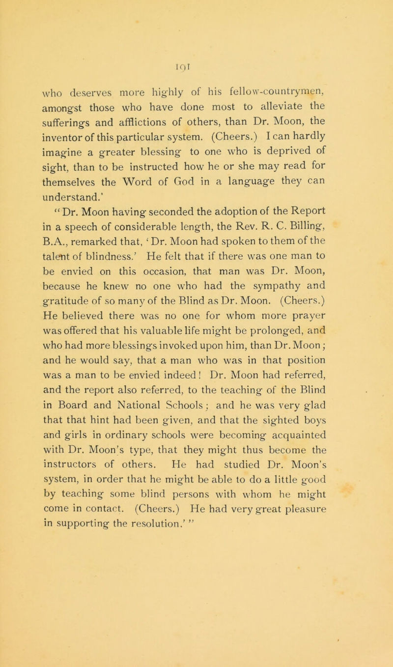 who deserves more highly of his fellow-countrymen, amongst those who have done most to alleviate the sufferings and afflictions of others, than Dr. Moon, the inventor of this particular system. (Cheers.) I can hardly imagine a greater blessing to one who is deprived of sight, than to be instructed how he or she may read for themselves the Word of God in a language they can understand.’ “ Dr. Moon having seconded the adoption of the Report in a speech of considerable length, the Rev. R. C. Billing, B.A., remarked that, ‘ Dr. Moon had spoken to them of the talent of blindness/ He felt that if there was one man to be envied on this occasion, that man was Dr. Moon, because he knew no one who had the sympathy and gratitude of so many of the Blind as Dr. Moon. (Cheers.) He believed there was no one for whom more prayer was offered that his valuable life might be prolonged, and who had more blessings invoked upon him, than Dr. Moon; and he would say, that a man who was in that position was a man to be envied indeed! Dr. Moon had referred, and the report also referred, to the teaching of the Blind in Board and National Schools ; and he was very glad that that hint had been given, and that the sighted boys and girls in ordinary schools were becoming acquainted with Dr. Moon’s type, that they might thus become the instructors of others. He had studied Dr. Moon’s system, in order that he might be able to do a little good by teaching some blind persons with whom he might come in contact. (Cheers.) He had very great pleasure in supporting the resolution.’ ”