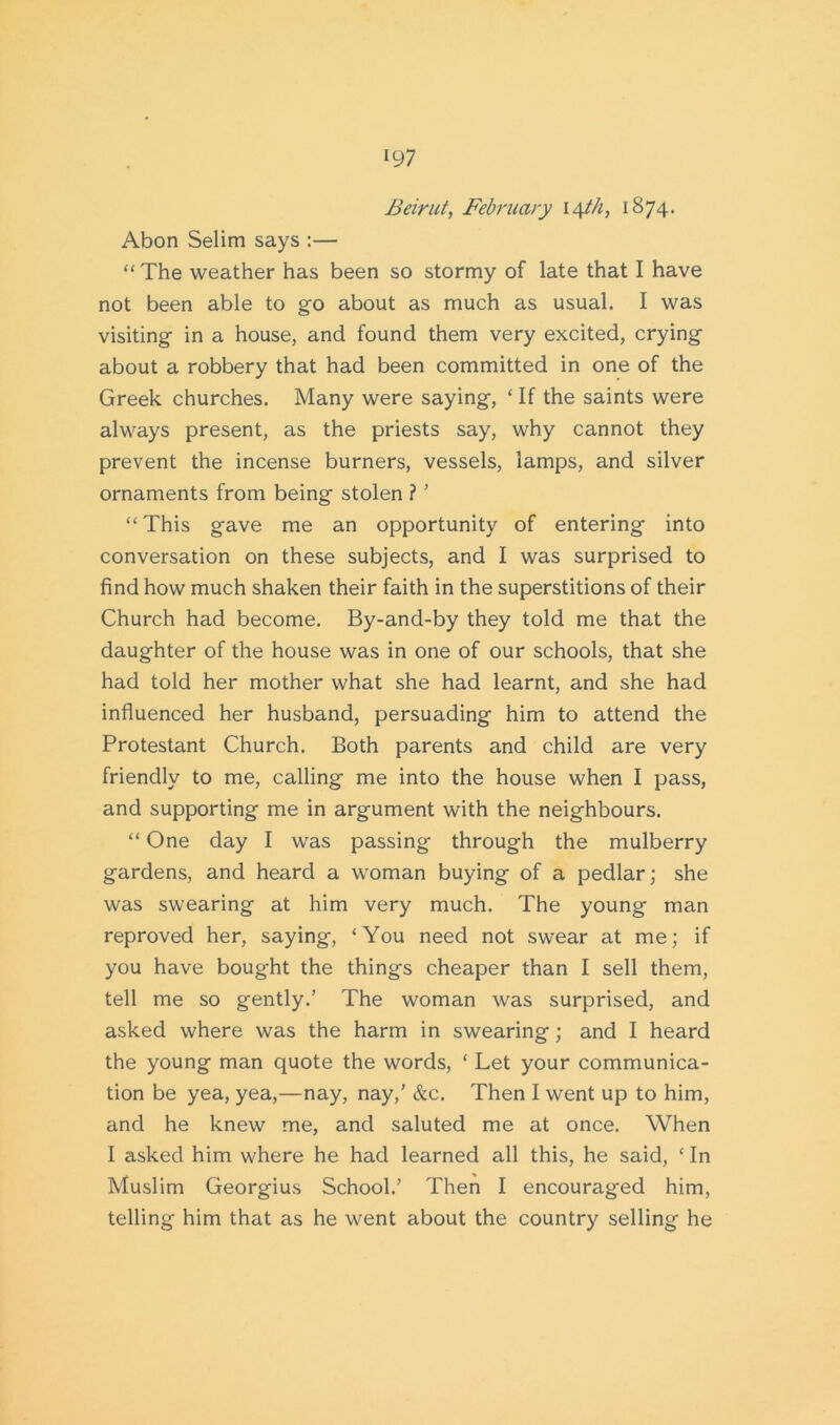 Beirut, February 14//9 1874. Abon Selim says :— “ The weather has been so stormy of late that I have not been able to go about as much as usual. I was visiting in a house, and found them very excited, crying about a robbery that had been committed in one of the Greek churches. Many were saying, ‘ If the saints were always present, as the priests say, why cannot they prevent the incense burners, vessels, lamps, and silver ornaments from being stolen ? ’ “This gave me an opportunity of entering into conversation on these subjects, and I was surprised to find how much shaken their faith in the superstitions of their Church had become. By-and-by they told me that the daughter of the house was in one of our schools, that she had told her mother what she had learnt, and she had influenced her husband, persuading him to attend the Protestant Church. Both parents and child are very friendly to me, calling me into the house when I pass, and supporting me in argument with the neighbours. “ One day I was passing through the mulberry gardens, and heard a woman buying of a pedlar; she was swearing at him very much. The young man reproved her, saying, ‘You need not swear at me; if you have bought the things cheaper than I sell them, tell me so gently.’ The woman was surprised, and asked where was the harm in swearing ; and I heard the young man quote the words, ‘ Let your communica- tion be yea, yea,—nay, nay,’ &c. Then I went up to him, and he knew me, and saluted me at once. When I asked him where he had learned all this, he said, ‘ In Muslim Georgius School.’ Then I encouraged him, telling him that as he went about the country selling he