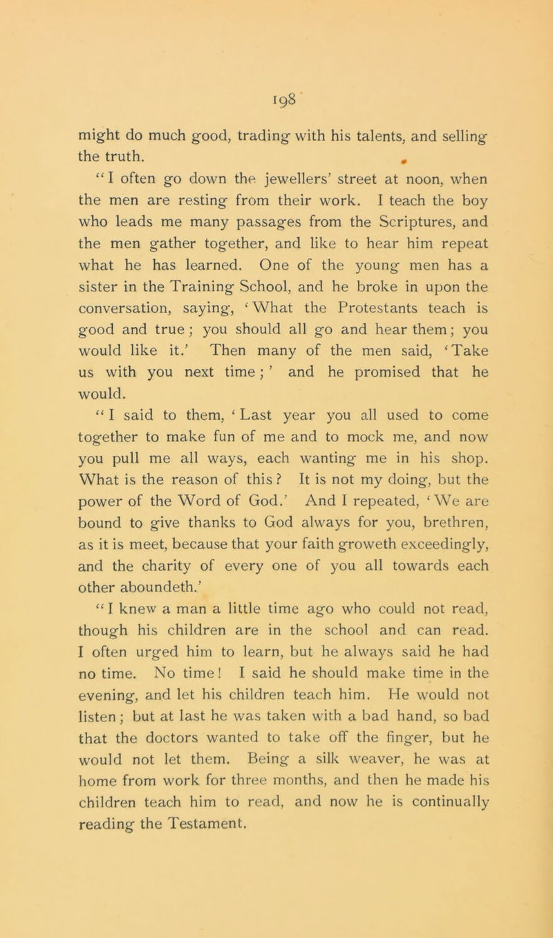 might do much good, trading with his talents, and selling the truth. 0 “ I often go down the jewellers’ street at noon, when the men are resting from their work. I teach the boy who leads me many passages from the Scriptures, and the men gather together, and like to hear him repeat what he has learned. One of the young men has a sister in the Training School, and he broke in upon the conversation, saying, ‘What the Protestants teach is good and true; you should all go and hear them; you would like it.’ Then many of the men said, ‘Take us with you next time; ’ and he promised that he would. “ I said to them, ‘ Last year you all used to come together to make fun of me and to mock me, and now you pull me all ways, each wanting me in his shop. What is the reason of this ? It is not my doing, but the power of the Word of God.’ And I repeated, ‘We are bound to give thanks to God always for you, brethren, as it is meet, because that your faith groweth exceedingly, and the charity of every one of you all towards each other aboundeth.’ “ I knew a man a little time ago who could not read, though his children are in the school and can read. I often urged him to learn, but he always said he had no time. No time! I said he should make time in the evening, and let his children teach him. He would not listen; but at last he was taken with a bad hand, so bad that the doctors wanted to take off the finger, but he would not let them. Being a silk weaver, he was at home from work for three months, and then he made his children teach him to read, and now he is continually reading the Testament.