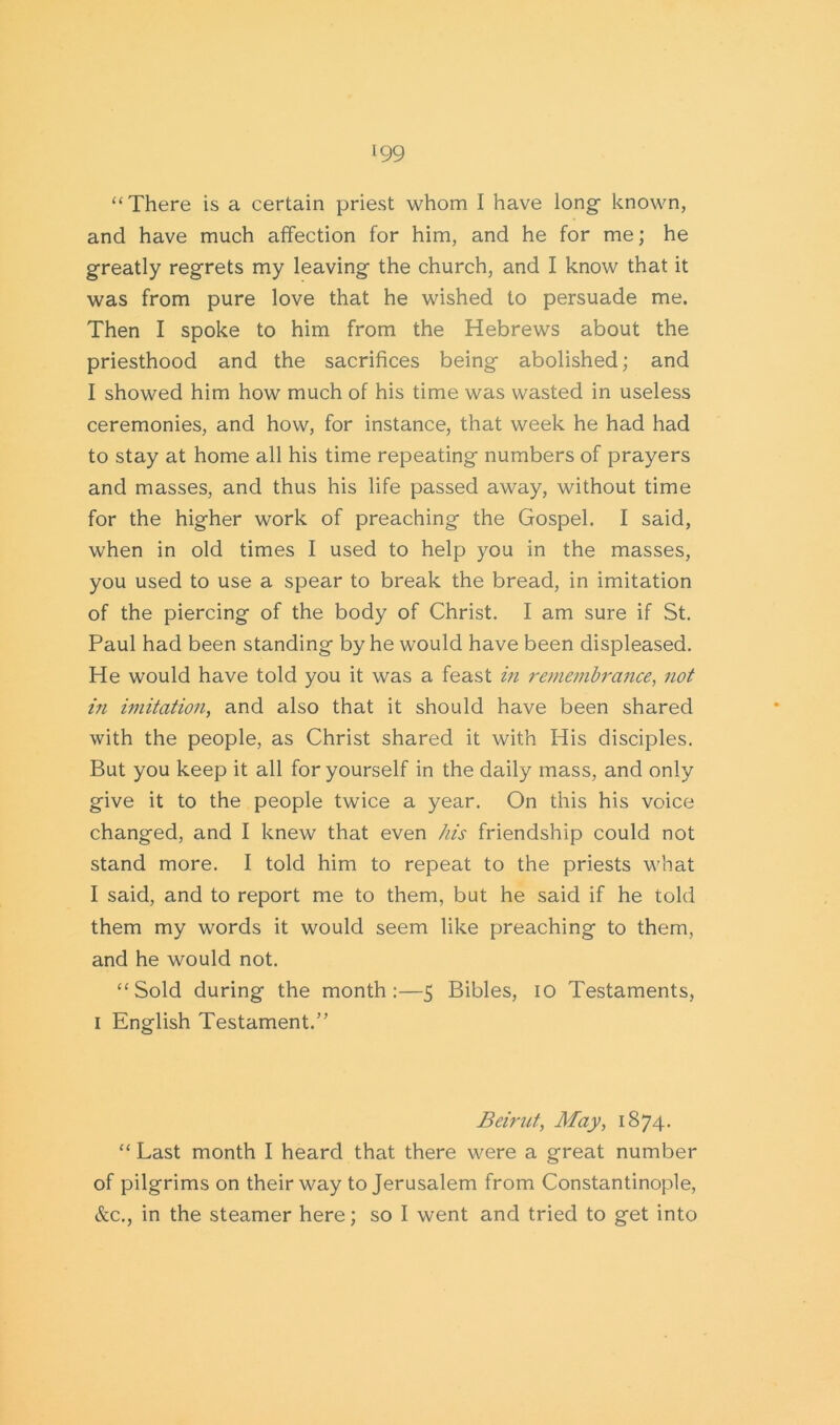 “There is a certain priest whom I have long- known, and have much affection for him, and he for me; he greatly regrets my leaving the church, and I know that it was from pure love that he wished to persuade me. Then I spoke to him from the Hebrews about the priesthood and the sacrifices being abolished; and I showed him how much of his time was wasted in useless ceremonies, and how, for instance, that week he had had to stay at home all his time repeating numbers of prayers and masses, and thus his life passed away, without time for the higher work of preaching the Gospel. I said, when in old times I used to help you in the masses, you used to use a spear to break the bread, in imitation of the piercing of the body of Christ. I am sure if St. Paul had been standing by he would have been displeased. He would have told you it was a feast in remembrance, not in imitation, and also that it should have been shared with the people, as Christ shared it with His disciples. But you keep it all for yourself in the daily mass, and only give it to the people twice a year. On this his voice changed, and I knew that even his friendship could not stand more. I told him to repeat to the priests what I said, and to report me to them, but he said if he told them my words it would seem like preaching to them, and he would not. “Sold during the month:—5 Bibles, 10 Testaments, 1 English Testament.” Beirut, May, 1874. “ Last month I heard that there were a great number of pilgrims on their way to Jerusalem from Constantinople, &c., in the steamer here; so I went and tried to get into