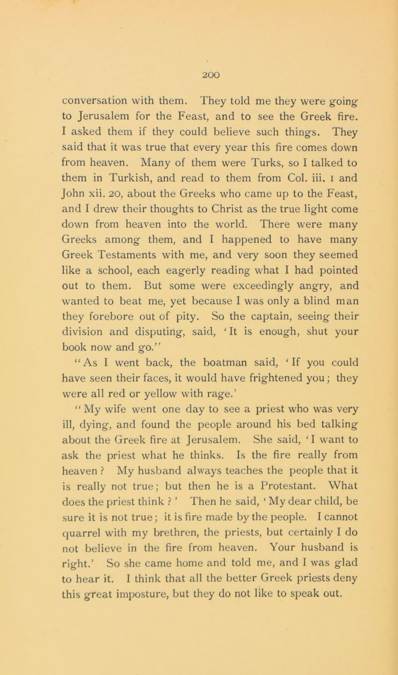 conversation with them. They told me they were going to Jerusalem for the Feast, and to see the Greek fire. I asked them if they could believe such things. They said that it was true that every year this fire comes down from heaven. Many of them were Turks, so I talked to them in Turkish, and read to them from Col. iii. i and John xii. 20, about the Greeks who came up to the Feast, and I drew their thoughts to Christ as the true light come down from heaven into the world. There were many Greeks among them, and I happened to have many Greek Testaments with me, and very soon they seemed like a school, each eagerly reading what I had pointed out to them. But some were exceedingly angry, and wanted to beat me, yet because I was only a blind man they forebore out of pity. So the captain, seeing their division and disputing, said, ‘It is enough, shut your book now and go.” “As I went back, the boatman said, ‘If you could have seen their faces, it would have frightened you; they were all red or yellow with rage.’ “ My wife went one day to see a priest who was very ill, dying, and found the people around his bed talking about the Greek fire at Jerusalem. She said, ‘ I want to ask the priest what he thinks. Is the fire really from heaven ? My husband always teaches the people that it is really not true; but then he is a Protestant. What does the priest think ? ’ Then he said, ‘ My dear child, be sure it is not true; it is fire made by the people. I cannot quarrel with my brethren, the priests, but certainly I do not believe in the fire from heaven. Your husband is right.’ So she came home and told me, and I was glad to hear it. I think that all the better Greek priests deny this great imposture, but they do not like to speak out.