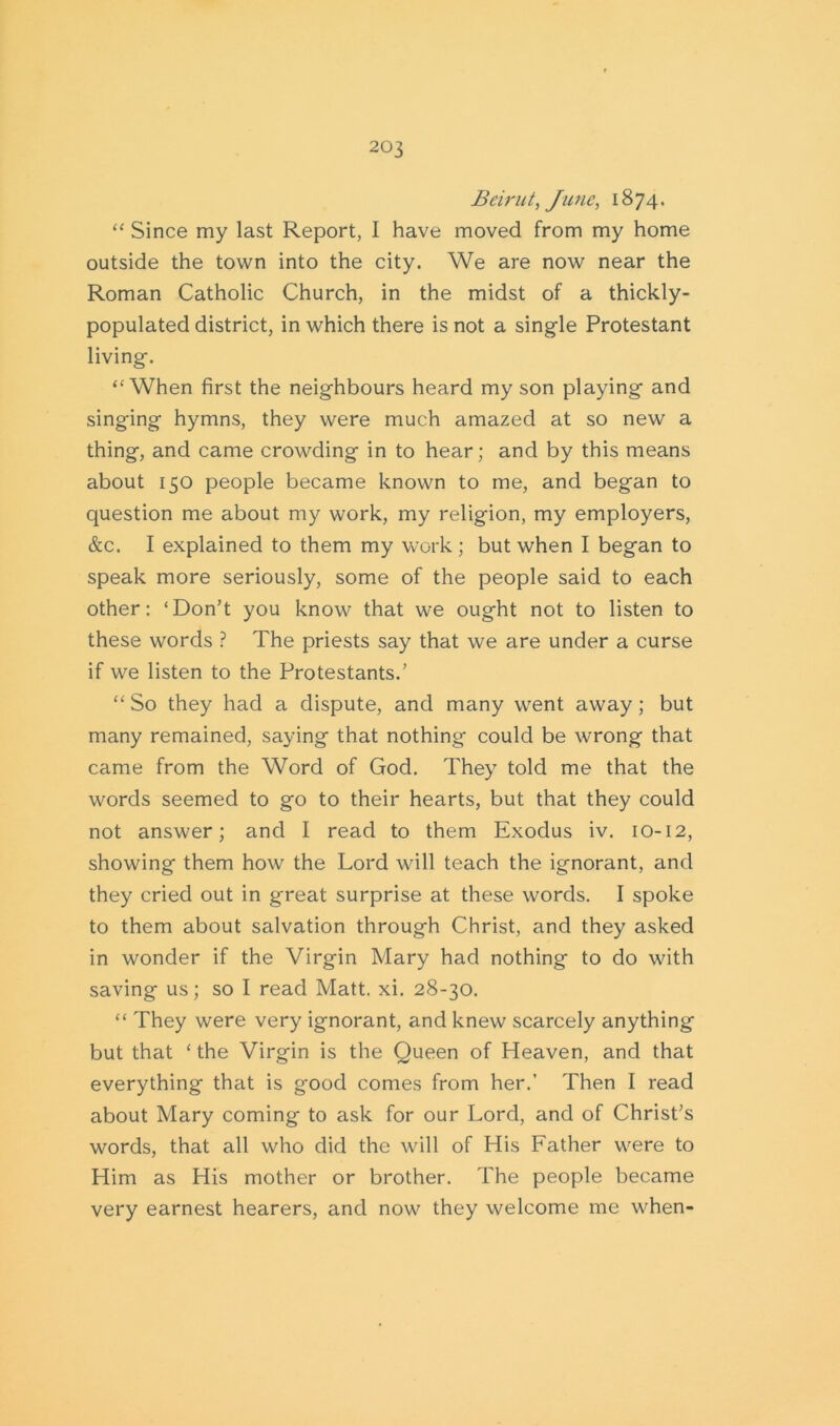 Beirut, June, 1874. “ Since my last Report, I have moved from my home outside the town into the city. We are now near the Roman Catholic Church, in the midst of a thickly- populated district, in which there is not a single Protestant living. ‘'When first the neighbours heard my son playing and singing hymns, they were much amazed at so new a thing, and came crowding in to hear; and by this means about 150 people became known to me, and began to question me about my work, my religion, my employers, &c. I explained to them my work ; but when I began to speak more seriously, some of the people said to each other: ‘Don’t you know that we ought not to listen to these words ? The priests say that we are under a curse if we listen to the Protestants.’ “ So they had a dispute, and many went away; but many remained, saying that nothing could be wrong that came from the Word of God. They told me that the words seemed to go to their hearts, but that they could not answer; and I read to them Exodus iv. 10-12, showing them how the Lord will teach the ignorant, and they cried out in great surprise at these words. I spoke to them about salvation through Christ, and they asked in wonder if the Virgin Mary had nothing to do with saving us; so I read Matt. xi. 28-30. “ They were very ignorant, and knew scarcely anything but that ‘the Virgin is the Queen of Heaven, and that everything that is good comes from her.’ Then I read about Mary coming to ask for our Lord, and of Christ’s words, that all who did the will of His Father were to Him as His mother or brother. The people became very earnest hearers, and now they welcome me when-