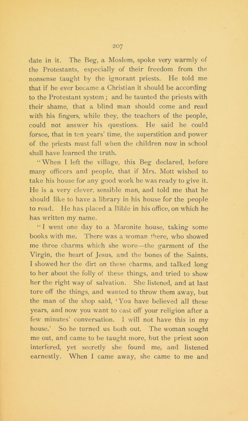 date in it. The Beg-, a Moslem, spoke very warmly of the Protestants, especially of their freedom from the nonsense taug-ht by the ignorant priests. He told me that if he ever became a Christian it should be according to the Protestant system; and he taunted the priests with their shame, that a blind man should come and read with his fingers, while they, the teachers of the people, could not answer his questions. He said he could forsee, that in ten years’ time, the superstition and power of the priests must fall when the children now in school shall have learned the truth. “When I left the village, this Beg declared, before many officers and people, that if Mrs. Mott wished to take his house for any good work he was ready to give it. He is a very clever, sensible man, and told me that he should like to have a library in his house for the people to read. He has placed a Bible in his office, on which he has written my name. “ I went one day to a Maronite house, taking some books with me. There was a woman there, who showed me three charms which she wore—the garment of the Virgin, the heart of Jesus, and the bones of the Saints. I showed her the dirt on these charms, and talked long to her about the folly of these things, and tried to show her the right way of salvation. She listened, and at last tore off the things, and wanted to throw them away, but the man of the shop said, ‘You have believed all these years, and now you want to cast off your religion after a few minutes’ conversation. I will not have this in my house.’ So he turned us both out. The woman sought me out, and came to be taught more, but the priest soon interfered, yet secretly she found me, and listened earnestly. When I came away, she came to me and