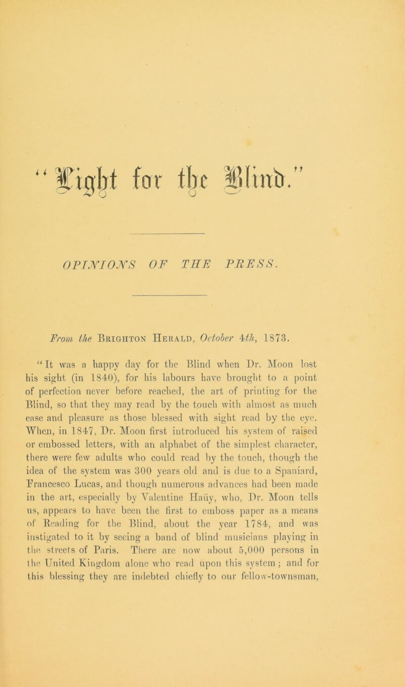 OPINIONS OF TIIE PRESS. From the Brighton Herald, October 4th, 1873. “ It was a happy day for the Blind when Dr. Moon lost his sight (in 1840), for his labours have brought to a point of perfection never before reached, the art of printing for the Blind, so that they may read by the touch with almost as much ease and pleasure as those blessed with sight read by the eye. When, in 1847, Dr. Moon first introduced his system of raised or embossed letters, with an alphabet of the simplest character, there were few adults who could read by the touch, though the idea of the system was 300 years old and is due to a Spaniard, Prancesco Lucas, and though numerous advances had been made in the art, especially by Valentine Hairy, who, Dr. Moon tells us, appears to have been the first to emboss paper as a means of Beading for the Blind, about the year 1784, and was instigated to it by seeing a band of blind musicians playing in the streets of Paris. There are now about 5,000 persons in the United Kingdom alone who read upon this system; and for this blessing they are indebted chiefly to our fellow-townsman,