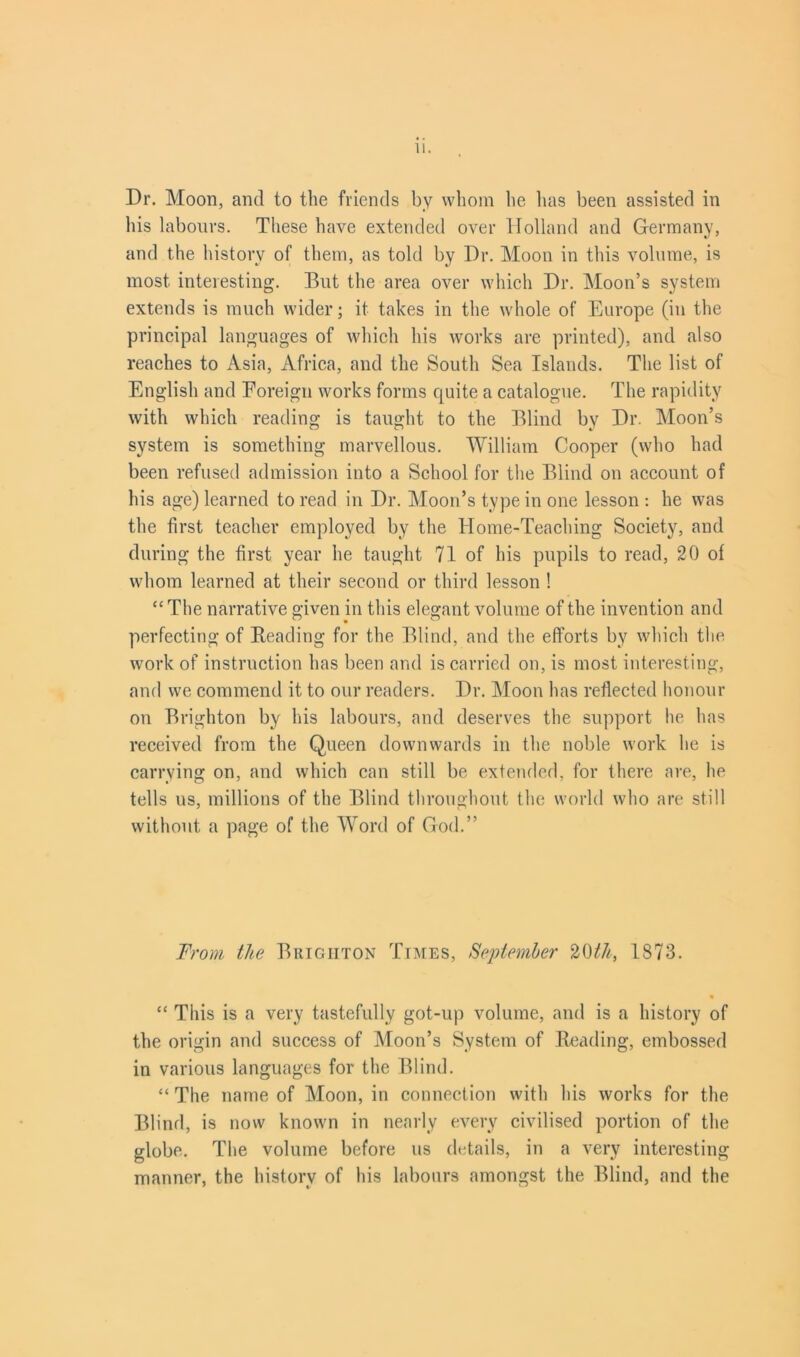 Dr. Moon, and to the friends by whom he has been assisted in his labours. These have extended over Holland and Germany, and the history of them, as told by Dr. Moon in this volume, is most interesting. But the area over which Dr. Moon’s system extends is much wider; it takes in the whole of Europe (in the principal languages of which his works are printed), and also reaches to Asia, Africa, and the South Sea Islands. The list of English and Foreign works forms quite a catalogue. The rapidity with which reading is taught to the Blind by Dr. Moon’s system is something marvellous. William Cooper (who had been refused admission into a School for the Blind on account of his age) learned to read in Dr. Moon’s type in one lesson : he was the first teacher employed by the Home-Teaching Society, and during the first year he taught 71 of his pupils to read, 20 of whom learned at their second or third lesson ! “ The narrative given in this elegant volume of the invention and perfecting of Reading for the Blind, and the efforts by which the work of instruction has been and is carried on, is most interesting, and we commend it to our readers. Dr. Moon has reflected honour on Brighton by Ids labours, and deserves the support he has received from the Queen downwards in the noble work he is carrying on, and which can still be extended, for there are, he tells us, millions of the Blind throughout the world who are still without a page of the Word of God.” From the Brighton Times, Sejotemher 20th, 1873. “ This is a very tastefully got-up volume, and is a history of the origin and success of Moon’s System of Reading, embossed in various languages for the Blind. “ The name of Moon, in connection with his works for the Blind, is now known in nearly every civilised portion of the globe. The volume before us details, in a very interesting manner, the history of his labours amongst the Blind, and the