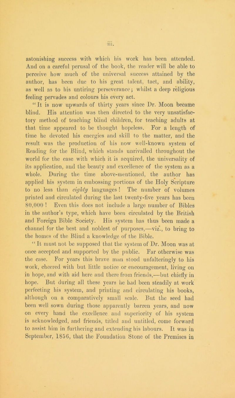 astonishing success with which his work has been attended. And on a careful perusal of the book, the reader will be able to perceive how much of the universal success attained by the author, has been due to his great talent, tact, and ability, as well as to his untiring perseverance; whilst a deep religious feeling pervades and colours his every act. “ It is now upwards of thirty years since Dr. Moon became blind. His attention was then directed to the very unsatisfac- tory method of teaching blind children, for teaching adults at that time appeared to be thought hopeless. Dor a length of time he devoted his energies and skill to the matter, and the result was the production of his now well-known system of Reading for the Blind, which stands unrivalled throughout the world for the ease with which it is acquired, the universality of its application, and the beauty and excellence of the system as a whole. During the time above-mentioned, the author has applied his system in embossing portions of the Holy Scripture to no less than eighty languages ! The number of volumes printed and circulated during the last twenty-five years has been 80,000 ! Even this does not include a large number of Bibles in the author’s type, which have been circulated by the British and Foreign Bible Society. His system has thus been made a channel for the best and noblest of purposes,—viz*., to bring to the homes of the Blind a knowledge of the Bible. “ It must not be supposed that the system of Dr. Moon was at once accepted and supported by the public. Ear otherwise was the case. For years this brave man stood unfalteringly to his work, cheered with but little notice or encouragement, living on in hope, and with aid here and there from friends,—but chiefly in hope. But during all these years he had been steadily at work perfecting his system, and printing and circulating his books, although on a comparatively small scale. But the seed had been well sown during those apparently barren years, and now on every hand the excellence and superiority of his system is acknowledged, and friends, titled and untitled, come forward to assist him in furthering and extending his labours. It was in September, 1856, that the Foundation Stone of the Premises in