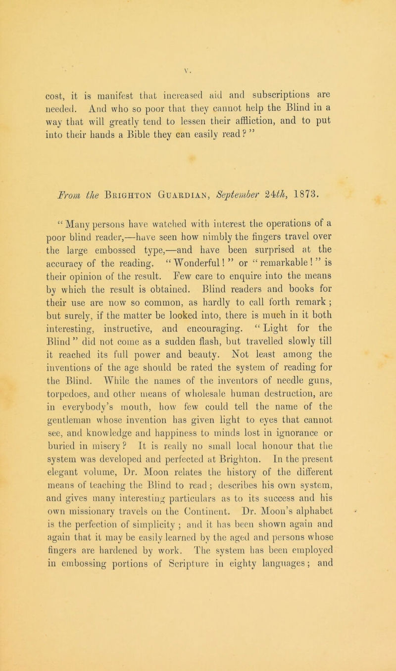 cost, it is manifest that increased aid and subscriptions are needed. And who so poor that they cannot help the Blind in a way that will greatly tend to lessen their affliction, and to put into their hands a Bible they can easily read? ” From the Brighton Guardian, September 24<th, 1873. “ Many persons have watched with interest the operations of a poor blind reader,—have seen how nimbly the lingers travel over the large embossed type,—and have been surprised at the accuracy of the reading. “Wonderful! ” or “remarkable!” is their opinion of the result. Few care to enquire into the means by which the result is obtained. Blind readers and books for their use are now so common, as hardly to call forth remark ; but surely, if the matter be looked into, there is much in it both interesting, instructive, and encouraging. “ Light for the Blind ” did not come as a sudden flash, but travelled slowly till it reached its full power and beauty. Not least among the inventions of the age should be rated the system of reading for the Blind. While the names of the inventors of needle guns, torpedoes, and other means of wholesale human destruction, are in everybody’s mouth, how few could tell the name of the gentleman whose invention has given light to eyes that cannot see, and knowledge and happiness to minds lost in ignorance or buried in misery ? It is really no small local honour that the system was developed and perfected at Brighton. In the present elegant volume, Dr. Moon relates the history of the different means of teaching the Blind to read ; describes his own system, and gives many interesting particulars as to its success and his own missionary travels on the Continent. Dr. Moon’s alphabet is the perfection of simplicity ; and it has been shown again and again that it may be easily learned by the aged and persons whose fingers are hardened by work. The system has been employed in embossing portions of Scripture in eighty languages; and