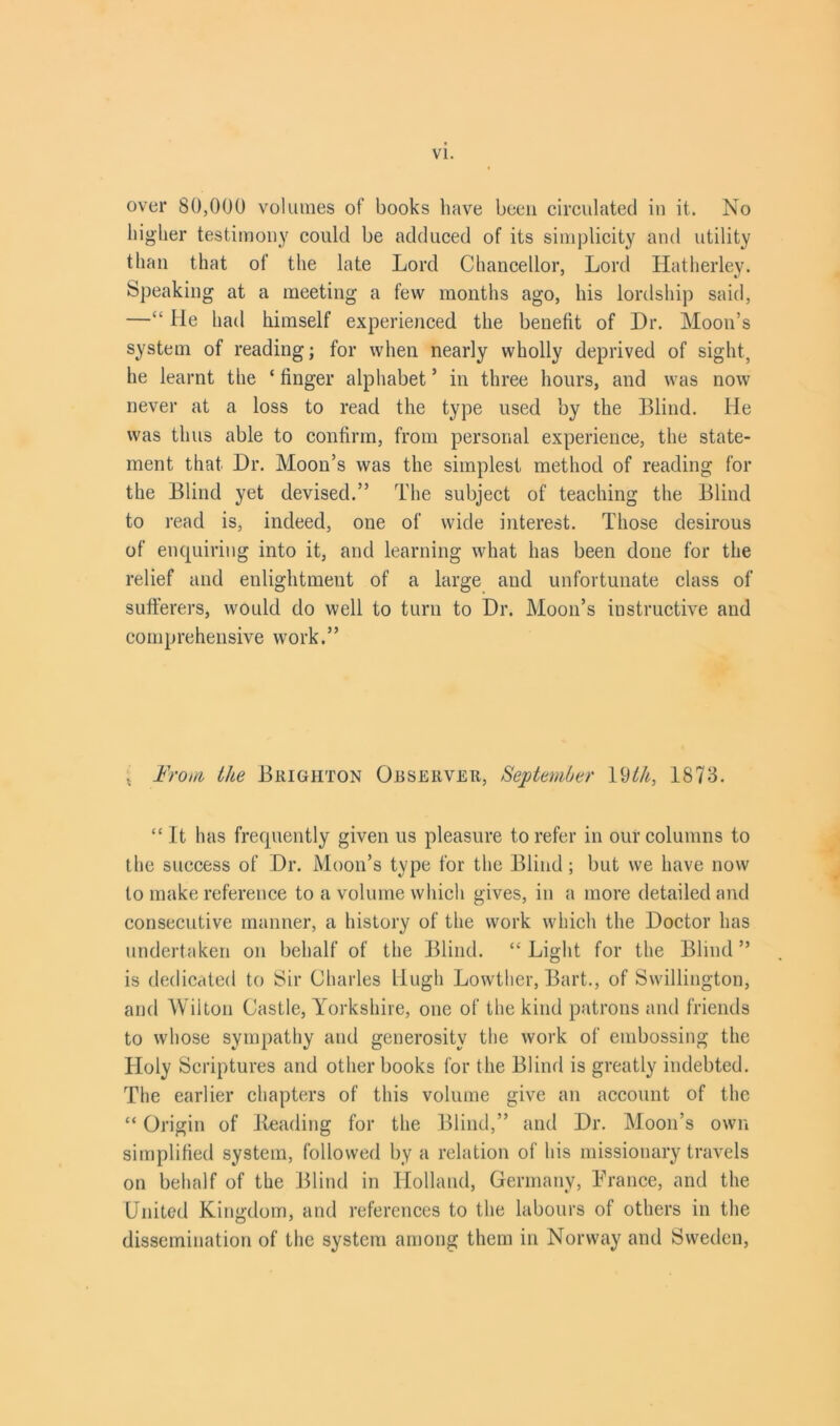 over 80,000 volumes of books have been circulated in it. No higher testimony could be adduced of its simplicity and utility than that of the late Lord Chancellor, Lord Hatherley. Speaking at a meeting a few months ago, his lordship said, —“ He had himself experienced the benefit of Dr. Moon’s system of reading; for when nearly wholly deprived of sight, he learnt the ‘ finger alphabet ’ in three hours, and was now never at a loss to read the type used by the Blind. He was thus able to confirm, from personal experience, the state- ment that Dr. Moon’s was the simplest method of reading for the Blind yet devised.” The subject of teaching the Blind to read is, indeed, one of wide interest. Those desirous of enquiring into it, and learning what has been done for the relief and enlightment of a large and unfortunate class of sufferers, would do well to turn to Dr. Moon’s instructive and comprehensive work.” * From the Brighton Observer, September \<dth, 1873. “ It has frequently given us pleasure to refer in our columns to the success of Dr. Moon’s type for the Blind; but we have now to make reference to a volume which gives, in a more detailed and consecutive manner, a history of the work which the Doctor has undertaken on behalf of the Blind. “ Light for the Blind ” is dedicated to Sir Charles Hugh Lowther, Bart., of Swillington, and Wilton Castle, Yorkshire, one of the kind patrons and friends to whose sympathy and generosity the work of embossing the Holy Scriptures and other books for the Blind is greatly indebted. The earlier chapters of this volume give an account of the “ Origin of Reading for the Blind,” and Dr. Moon’s own simplified system, followed by a relation of his missionary travels on behalf of the Blind in Holland, Germany, France, and the United Kingdom, and references to the labours of others in the dissemination of the system among them in Norway and Sweden,