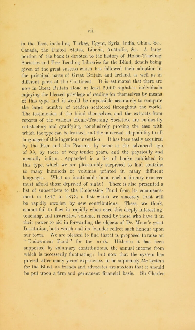 iii the East, including Turkey, Egypt, Syria, India, China, &c., Canada, the United States, Liberia, Australia, &c. A large portion of the book is devoted to the history of Home-Teaching Societies and Eree Lending Libraries for the Blind, details being- given of the great success which has followed their adoption in the principal parts of Great Britain and Ireland, as well as in different parts of the Continent. It is estimated that there are now in Great Britain alone at least 5,000 sightless individuals enjoying the blessed privilege of reading for themselves by means of this type, and it would be impossible accurately to compute the large number of readers scattered throughout the world. The testimonies of the blind themselves, and the extracts from reports of the various Home-Teaching Societies, are eminently satisfactory and gratifying, conclusively proving the ease with which the type can be learned, and the universal adaptability to all languages of this ingenious invention. It has been easily acquired by the Beer and the Peasant, by some at the advanced age of 93, by those of very tender years, and the physically and mentally infirm. Appended is a list of books published in this type, which we are pleasurably surprised to find contains so many hundreds of volumes printed in many different languages. What an inestimable boon such a literary resource must afford those deprived of sight! There is also presented a list of subscribers to the Embossing Eund from its commence- ment in 1847 to 1873, a list which we sincerely trust will be rapidly swollen by new contributions. These, we think, cannot fail to flow in rapidly when once this deeply interesting, touching, and instructive volume, is read by those who have it in their power to aid in forwarding the objects of Hr. Moon’s great Institution, both which and its founder reflect such honour upon our town. We are pleased to find that it is proposed to raise an “Endowment Eund” for the work. Hitherto it has been supported by voluntary contributions, the annual income from which is necessarily fluctuating; but now that the system has proved, after many years’ experience, to be supremely the system for the Blind, its friends and advocates are anxious that it should be put upon a firm and permanent financial basis. Sir Charles